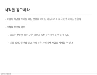 서적을 참고하라

     • 모델의 개념을 조사할 때는 분명해 보이는 사실이라고 해서 간과해서는 안된다


     • 서적을 참고할 경우


          • 다양한 분야에 대한 근본 개념과 일반적인 통념을 얻을 수 있다


          • 이를 통해, 일관성 있고 사려 깊은 관점에서 작업을 시작할 수 있다




12년 10월 29일 월요일
 