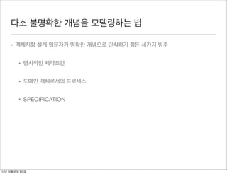 다소 불명확한 개념을 모델링하는 법

     • 객체지향 설계 입문자가 명확한 개념으로 인식하기 힘든 세가지 범주


          • 명시적인 제약조건


          • 도메인 객체로서의 프로세스


          • SPECIFICATION




12년 10월 29일 월요일
 