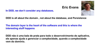 In DDD, we don’t consider any databases.
DDD is all about the domain , not about the database, and Persistence
The domain layer is the heart of the software and this is where the
interesting stuff happens
DDD não é uma bala de prata para todo o desenvolvimento do aplicativo,
ele apenas ajuda a gerenciar a complexidade, quando a complexidade
vem do domínio.
Eric Evans
 