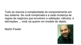 Tudo se resume à complexidade do comportamento em
seu sistema. Se você complicada e a cada mudança de
regras de negócios que envolvem a validação, cálculos, e
derivações ... você vai querer um modelo de objeto.
Martin Fowler
 