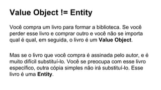 Value Object != Entity
Você compra um livro para formar a biblioteca. Se você
perder esse livro e comprar outro e você não se importa
qual é qual, em seguida, o livro é um Value Object.
Mas se o livro que você compra é assinada pelo autor, e é
muito difícil substituí-lo. Você se preocupa com esse livro
específico, outra cópia simples não irá substituí-lo. Esse
livro é uma Entity.
 