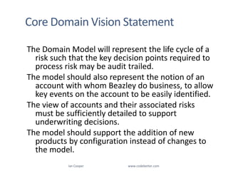 Core Domain Vision StatementThe Domain Model will represent the life cycle of a risk such that the key decision points required to process risk may be audit trailed. The model should also represent the notion of an account with whom Beazley do business, to allow key events on the account to be easily identified.The view of accounts and their associated risks must be sufficiently detailed to support underwriting decisions.The model should support the addition of new products by configuration instead of changes to the model.Ian Cooper                                                        www.codebetter.com