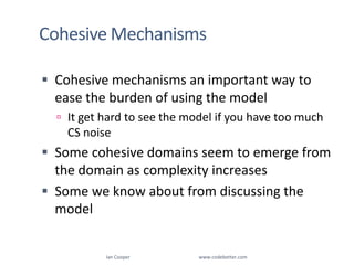 Cohesive MechanismsIan Cooper                                                        www.codebetter.comCohesive mechanisms an important way to ease the burden of using the modelIt get hard to see the model if you have too much CS noiseSome cohesive domains seem to emerge from the domain as complexity increasesSome we know about from discussing the model