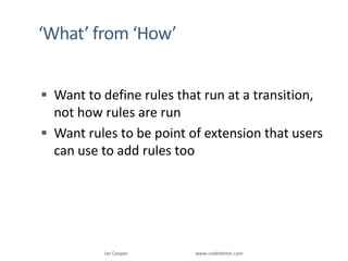 ‘What’ from ‘How’Want to define rules that run at a transition, not how rules are runWant rules to be point of extension that users can use to add rules tooIan Cooper                                                        www.codebetter.com