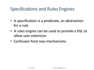 Specifications and Rules EnginesA specification is a predicate, an abstraction for a ruleA rules engine can be used to provide a DSL to allow user extensionConfusion from two mechanismsIan Cooper                                                        www.codebetter.com