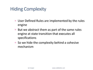 Hiding ComplexityUser Defined Rules are implemented by the rules engineBut we abstract them as part of the same rules engine at state transition that executes all specificationsSo we hide the complexity behind a cohesive mechanism Ian Cooper                                                        www.codebetter.com