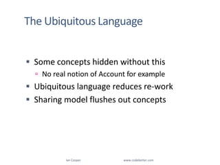 The Ubiquitous LanguageSome concepts hidden without thisNo real notion of Account for exampleUbiquitous language reduces re-workSharing model flushes out conceptsIan Cooper                                                        www.codebetter.com