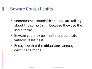 Beware Context ShiftsSometimes it sounds like people are talking about the same thing, because they use the same termsBeware you may be in different contexts without realizing itRecognize that the ubiquitous language describes a modelIan Cooper                                                        www.codebetter.com