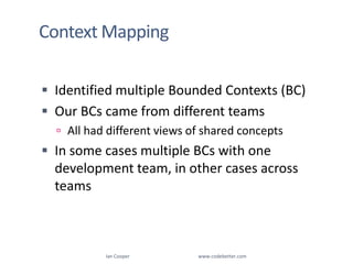 Context MappingIan Cooper                                                        www.codebetter.comIdentified multiple Bounded Contexts (BC)Our BCs came from different teams All had different views of shared conceptsIn some cases multiple BCs with one development team, in other cases across teams