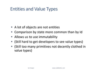Entities and Value TypesA lot of objects are not entitiesComparison by state more common than by IdAllows us to use immutability(Still hard to get developers to see value types)(Still too many primitives not decently clothed in value types)Ian Cooper                                                        www.codebetter.com