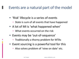 Events are a natural part of the model‘Risk’ lifecycle is a series of eventsState is sum of all events that have happenedA lot of MI is ‘what happened when’What events occurred on the riskEvents may be ‘out-of-sequence’Traditionally a thorny problem for MTAsEvent sourcing is a powerful tool for thisAlso solves problem of ‘view on date’ etc.Ian Cooper                                                        www.codebetter.com