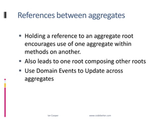References between aggregatesHolding a reference to an aggregate root encourages use of one aggregate within methods on another.Also leads to one root composing other rootsUse Domain Events to Update across aggregatesIan Cooper                                                        www.codebetter.com