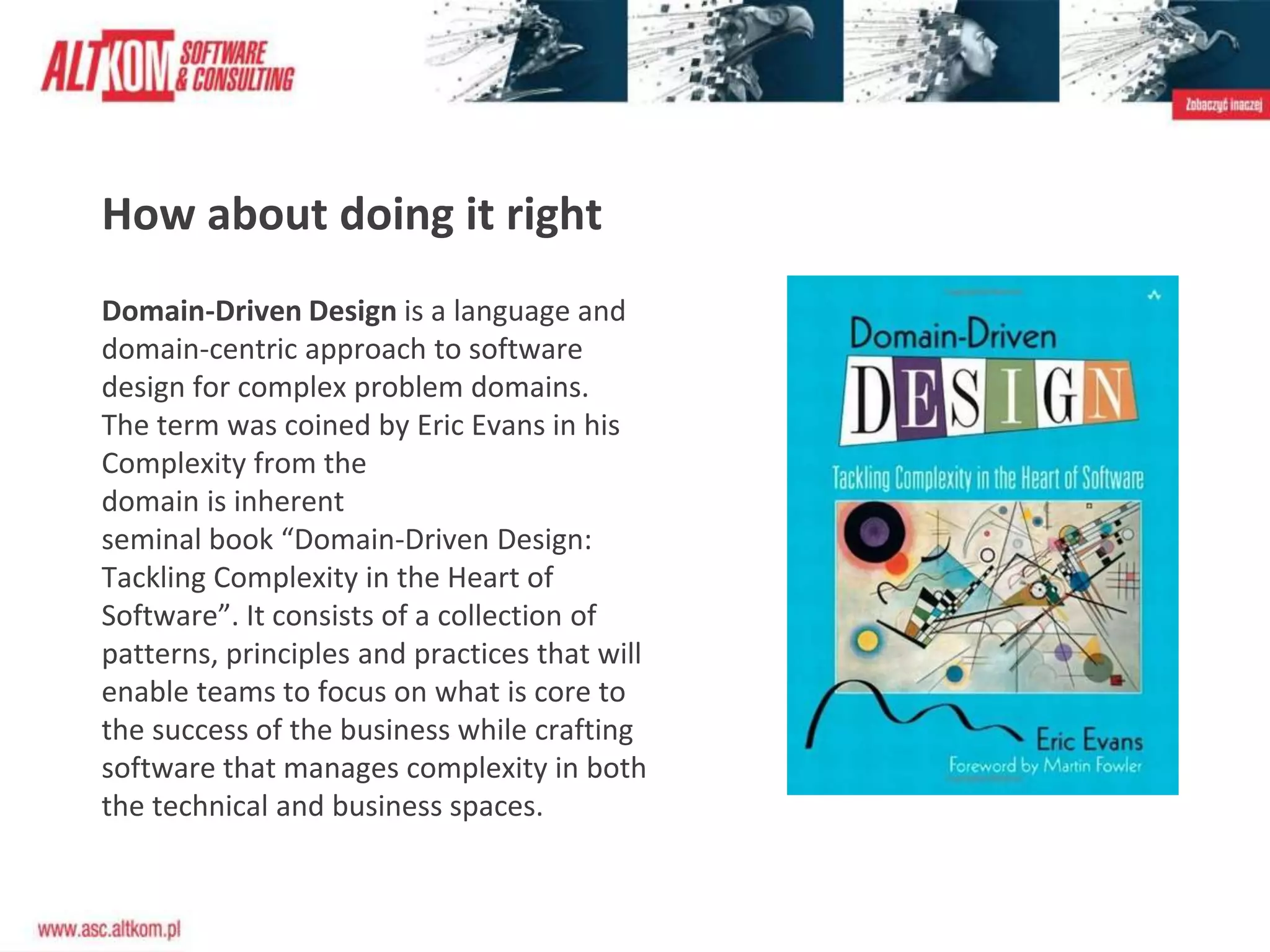 Domain-Driven Design is a language and
domain-centric approach to software
design for complex problem domains.
The term was coined by Eric Evans in his
Complexity from the
domain is inherent
seminal book “Domain-Driven Design:
Tackling Complexity in the Heart of
Software”. It consists of a collection of
patterns, principles and practices that will
enable teams to focus on what is core to
the success of the business while crafting
software that manages complexity in both
the technical and business spaces.
How about doing it right
 
