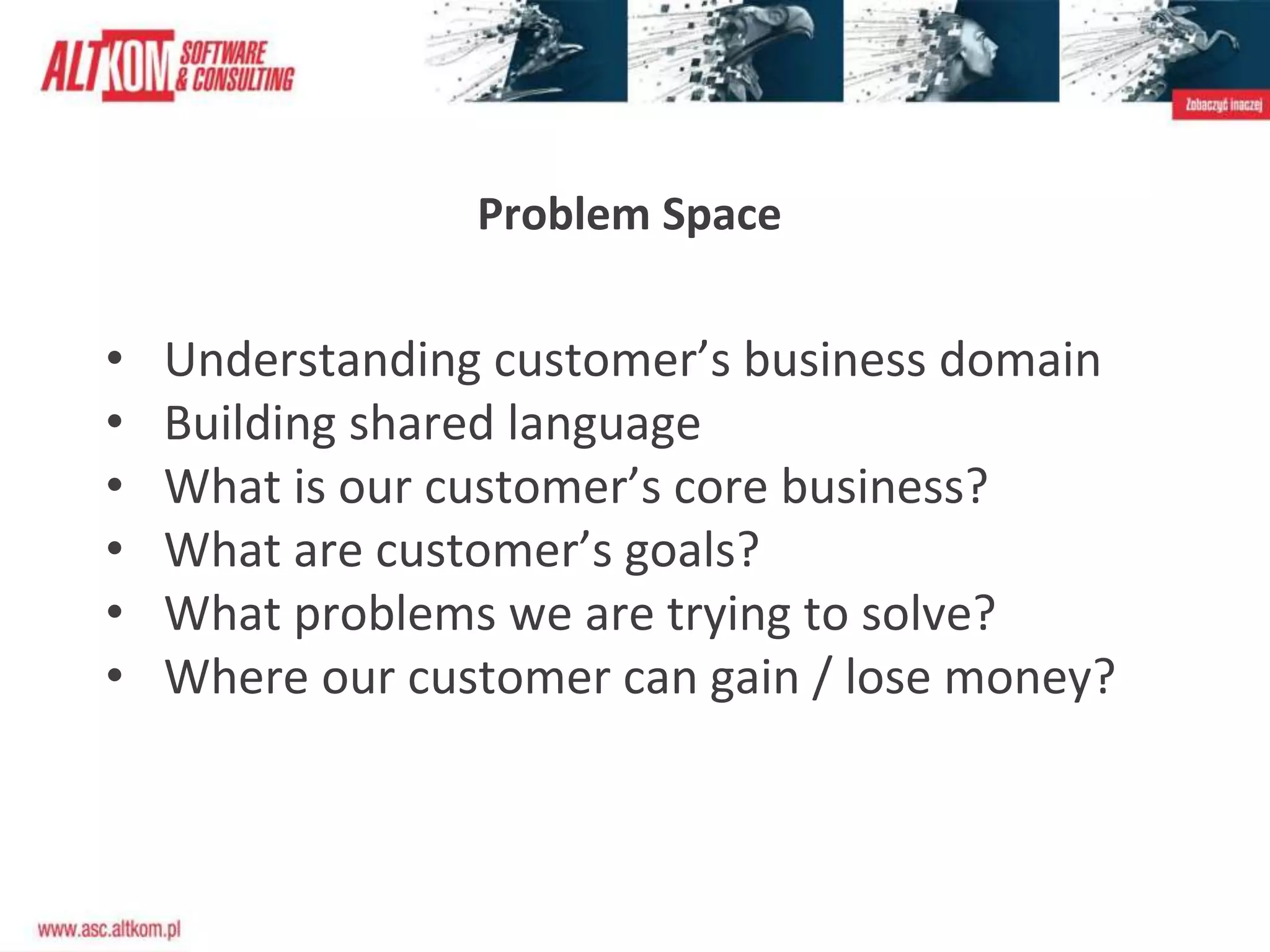Problem Space
• Understanding customer’s business domain
• Building shared language
• What is our customer’s core business?
• What are customer’s goals?
• What problems we are trying to solve?
• Where our customer can gain / lose money?
 