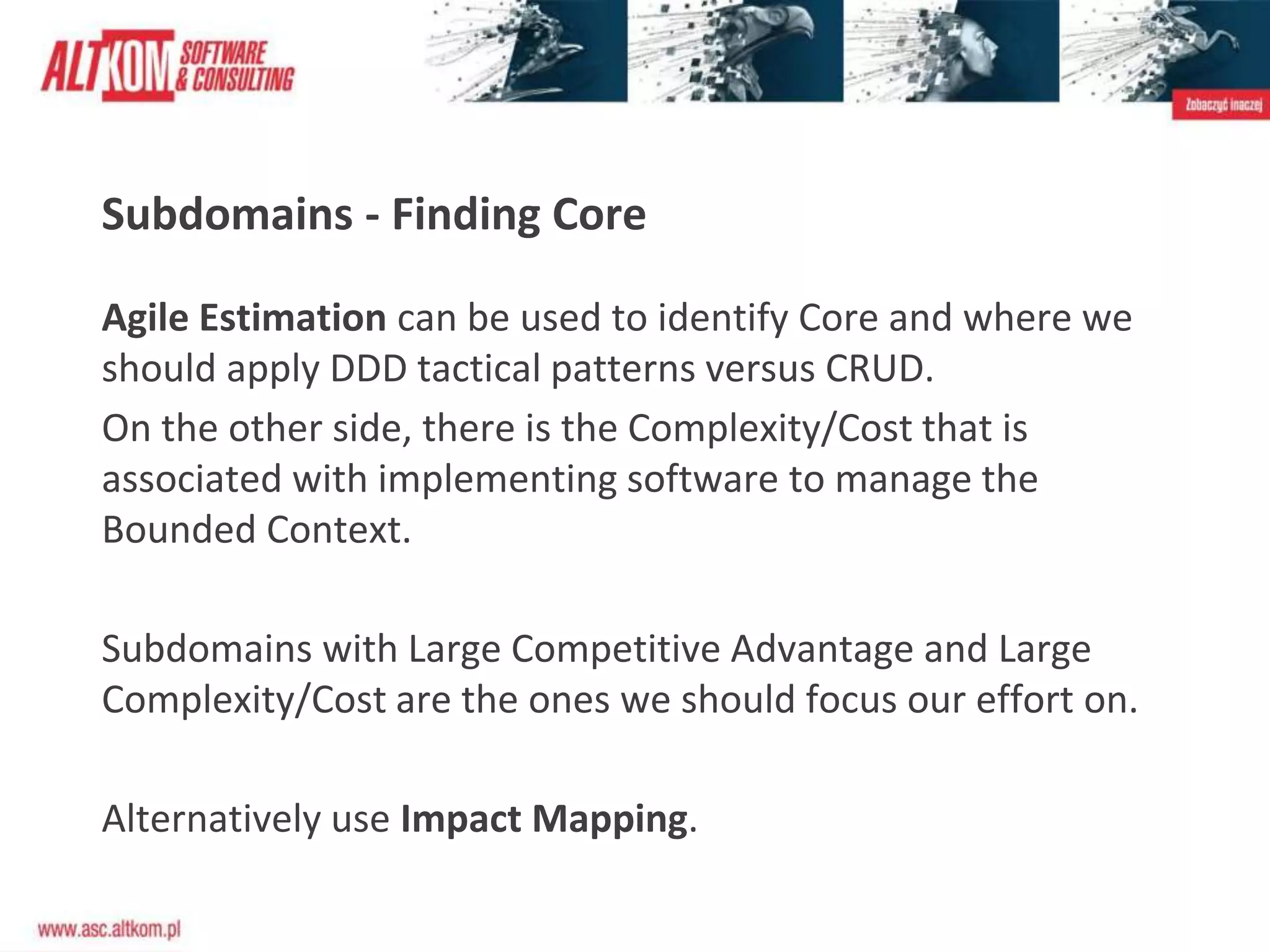 Subdomains - Finding Core
Agile Estimation can be used to identify Core and where we
should apply DDD tactical patterns versus CRUD.
On the other side, there is the Complexity/Cost that is
associated with implementing software to manage the
Bounded Context.
Subdomains with Large Competitive Advantage and Large
Complexity/Cost are the ones we should focus our effort on.
Alternatively use Impact Mapping.
 