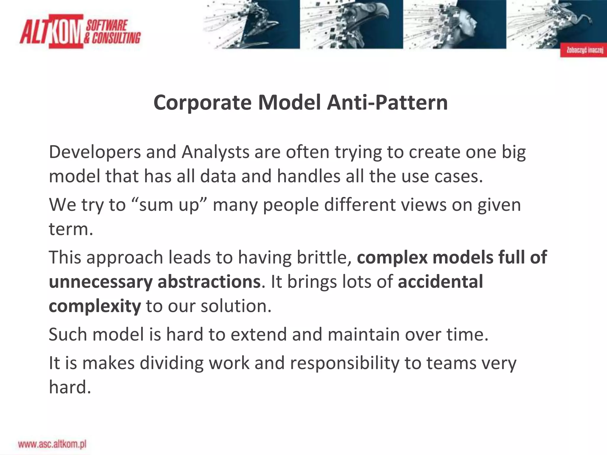 Corporate Model Anti-Pattern
Developers and Analysts are often trying to create one big
model that has all data and handles all the use cases.
We try to “sum up” many people different views on given
term.
This approach leads to having brittle, complex models full of
unnecessary abstractions. It brings lots of accidental
complexity to our solution.
Such model is hard to extend and maintain over time.
It is makes dividing work and responsibility to teams very
hard.
 