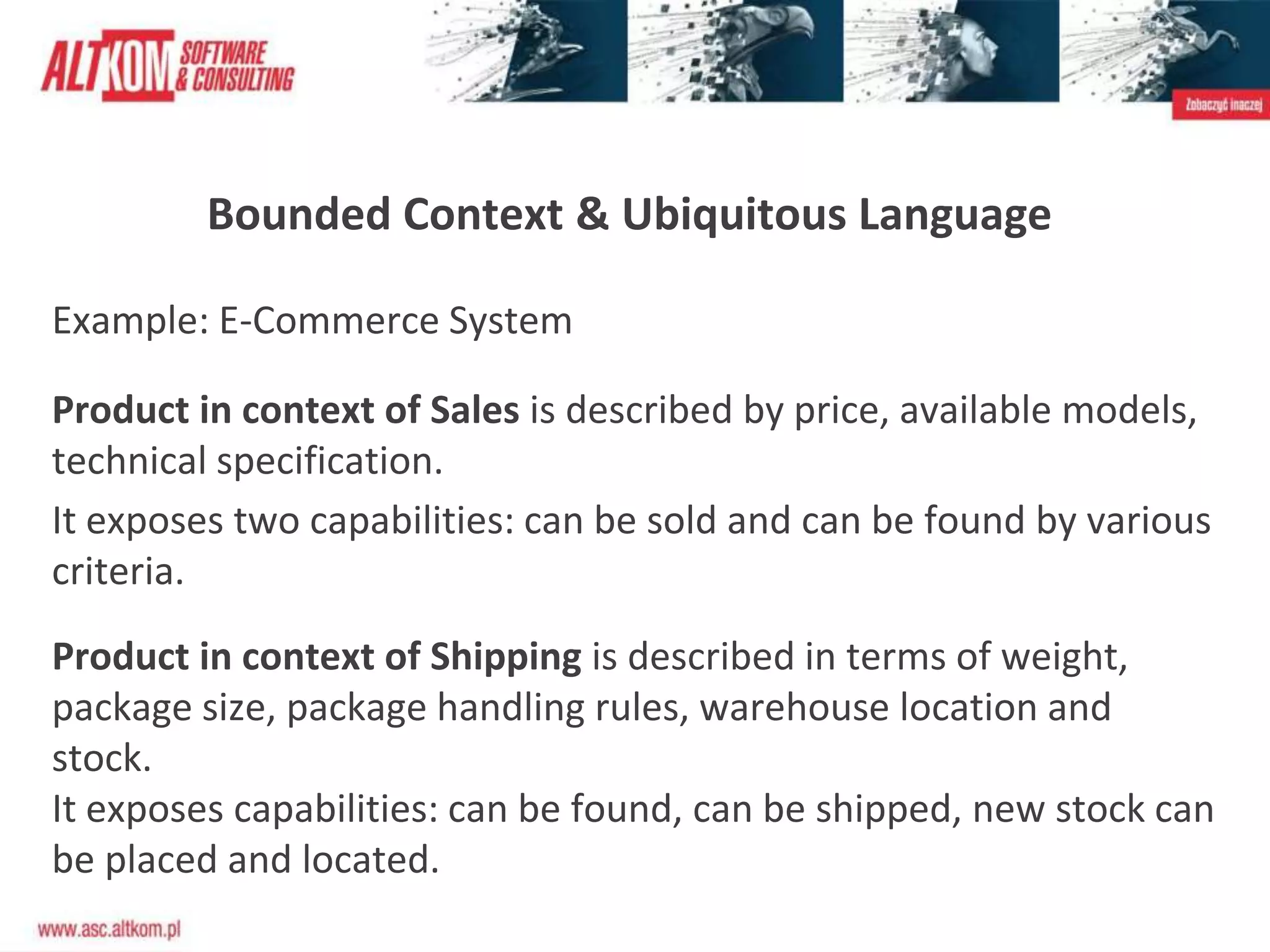 Bounded Context & Ubiquitous Language
Example: E-Commerce System
Product in context of Sales is described by price, available models,
technical specification.
It exposes two capabilities: can be sold and can be found by various
criteria.
Product in context of Shipping is described in terms of weight,
package size, package handling rules, warehouse location and
stock.
It exposes capabilities: can be found, can be shipped, new stock can
be placed and located.
 