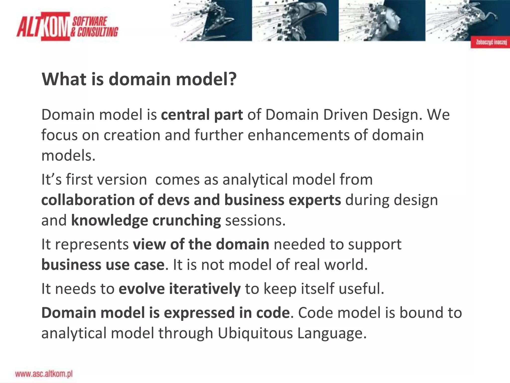 What is domain model?
Domain model is central part of Domain Driven Design. We
focus on creation and further enhancements of domain
models.
It’s first version comes as analytical model from
collaboration of devs and business experts during design
and knowledge crunching sessions.
It represents view of the domain needed to support
business use case. It is not model of real world.
It needs to evolve iteratively to keep itself useful.
Domain model is expressed in code. Code model is bound to
analytical model through Ubiquitous Language.
 