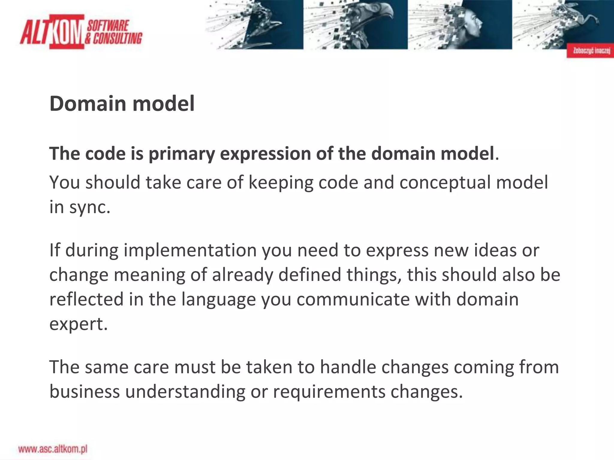 Domain model
The code is primary expression of the domain model.
You should take care of keeping code and conceptual model
in sync.
If during implementation you need to express new ideas or
change meaning of already defined things, this should also be
reflected in the language you communicate with domain
expert.
The same care must be taken to handle changes coming from
business understanding or requirements changes.
 