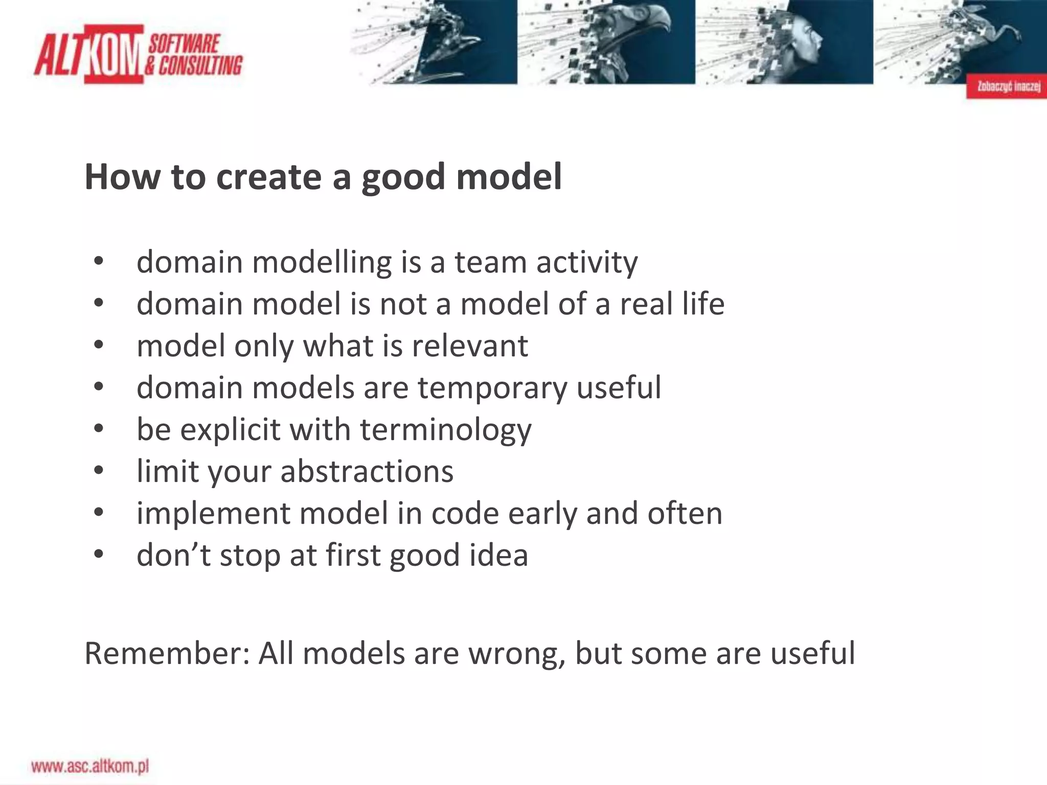 How to create a good model
• domain modelling is a team activity
• domain model is not a model of a real life
• model only what is relevant
• domain models are temporary useful
• be explicit with terminology
• limit your abstractions
• implement model in code early and often
• don’t stop at first good idea
Remember: All models are wrong, but some are useful
 