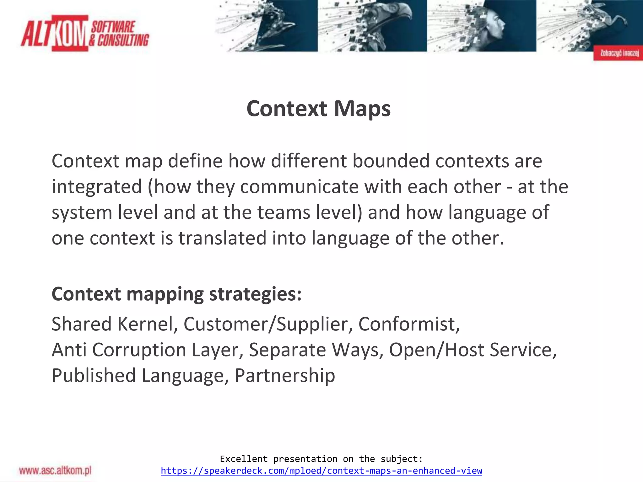 Context Maps
Context map define how different bounded contexts are
integrated (how they communicate with each other - at the
system level and at the teams level) and how language of
one context is translated into language of the other.
Context mapping strategies:
Shared Kernel, Customer/Supplier, Conformist,
Anti Corruption Layer, Separate Ways, Open/Host Service,
Published Language, Partnership
Excellent presentation on the subject:
https://speakerdeck.com/mploed/context-maps-an-enhanced-view
 