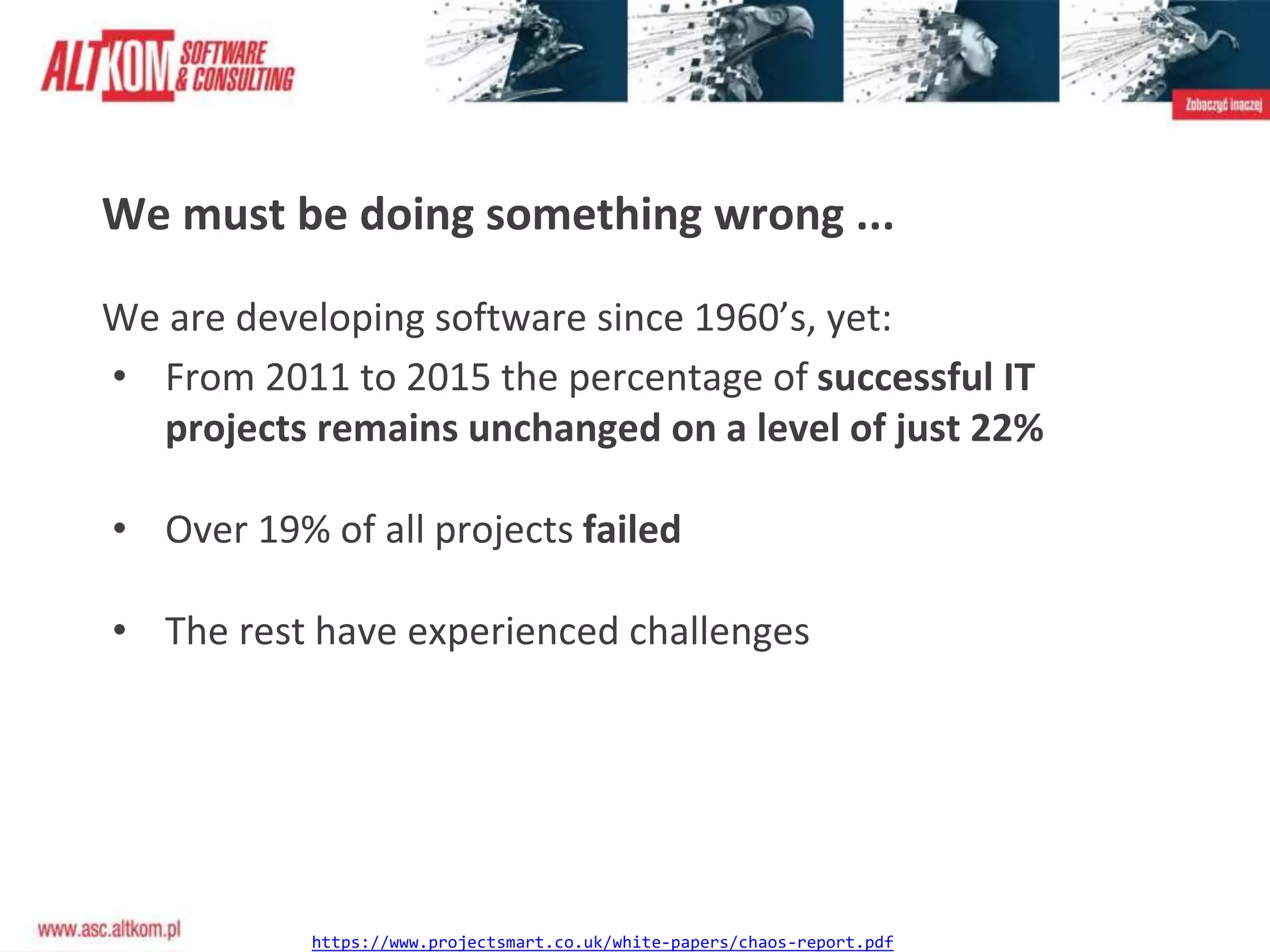 We must be doing something wrong ...
We are developing software since 1960’s, yet:
• From 2011 to 2015 the percentage of successful IT
projects remains unchanged on a level of just 22%
• Over 19% of all projects failed
• The rest have experienced challenges
https://www.projectsmart.co.uk/white-papers/chaos-report.pdf
 
