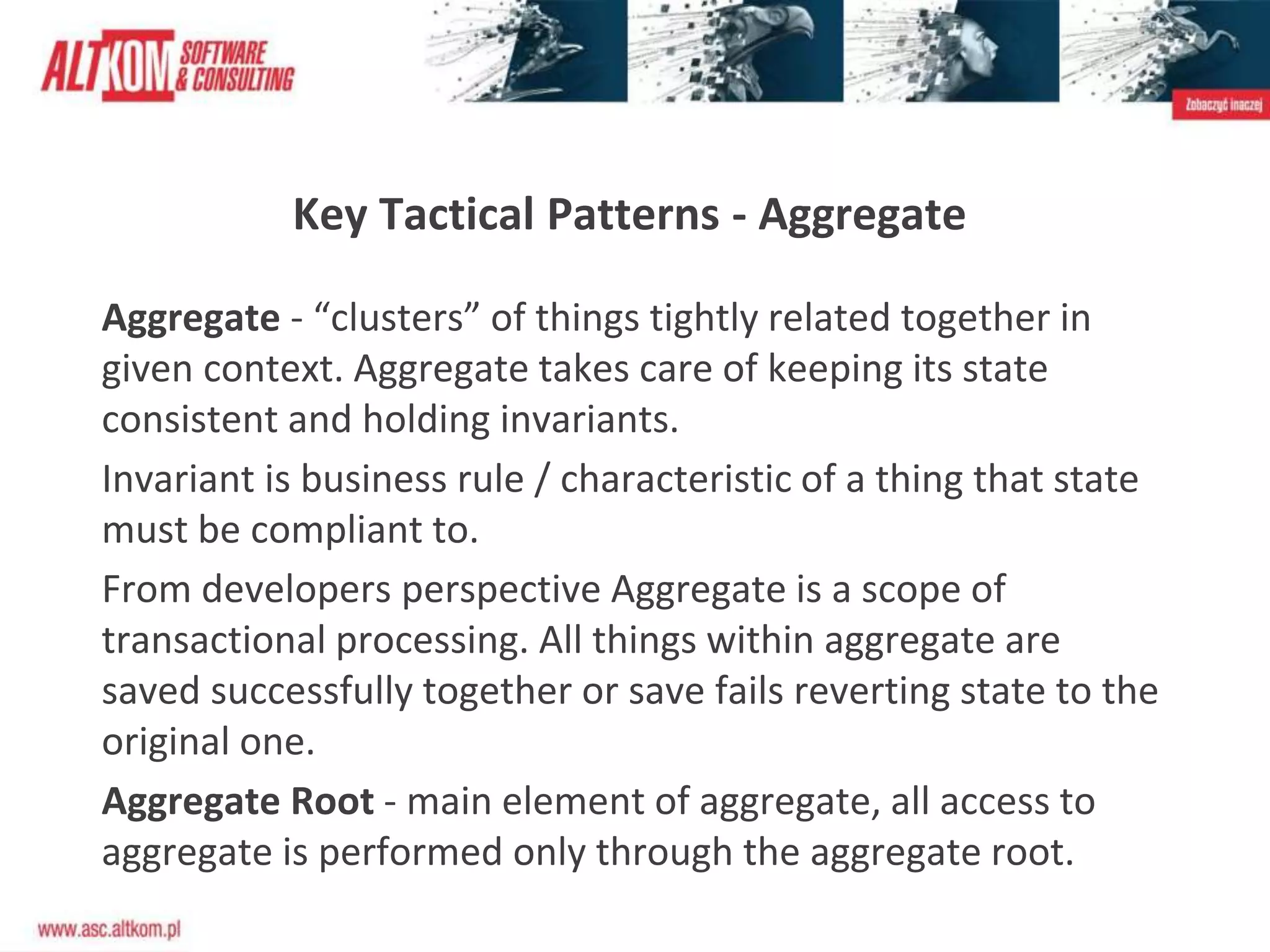 Aggregate - “clusters” of things tightly related together in
given context. Aggregate takes care of keeping its state
consistent and holding invariants.
Invariant is business rule / characteristic of a thing that state
must be compliant to.
From developers perspective Aggregate is a scope of
transactional processing. All things within aggregate are
saved successfully together or save fails reverting state to the
original one.
Aggregate Root - main element of aggregate, all access to
aggregate is performed only through the aggregate root.
Key Tactical Patterns - Aggregate
 