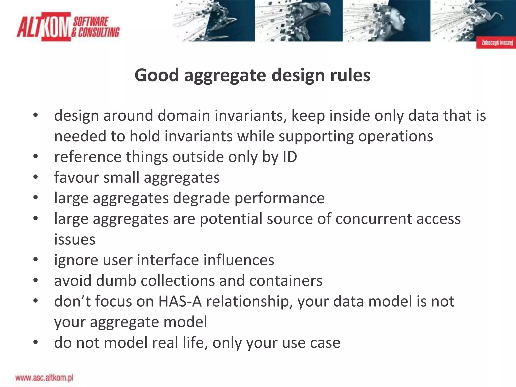 Good aggregate design rules
• design around domain invariants, keep inside only data that is
needed to hold invariants while supporting operations
• reference things outside only by ID
• favour small aggregates
• large aggregates degrade performance
• large aggregates are potential source of concurrent access
issues
• ignore user interface influences
• avoid dumb collections and containers
• don’t focus on HAS-A relationship, your data model is not
your aggregate model
• do not model real life, only your use case
 