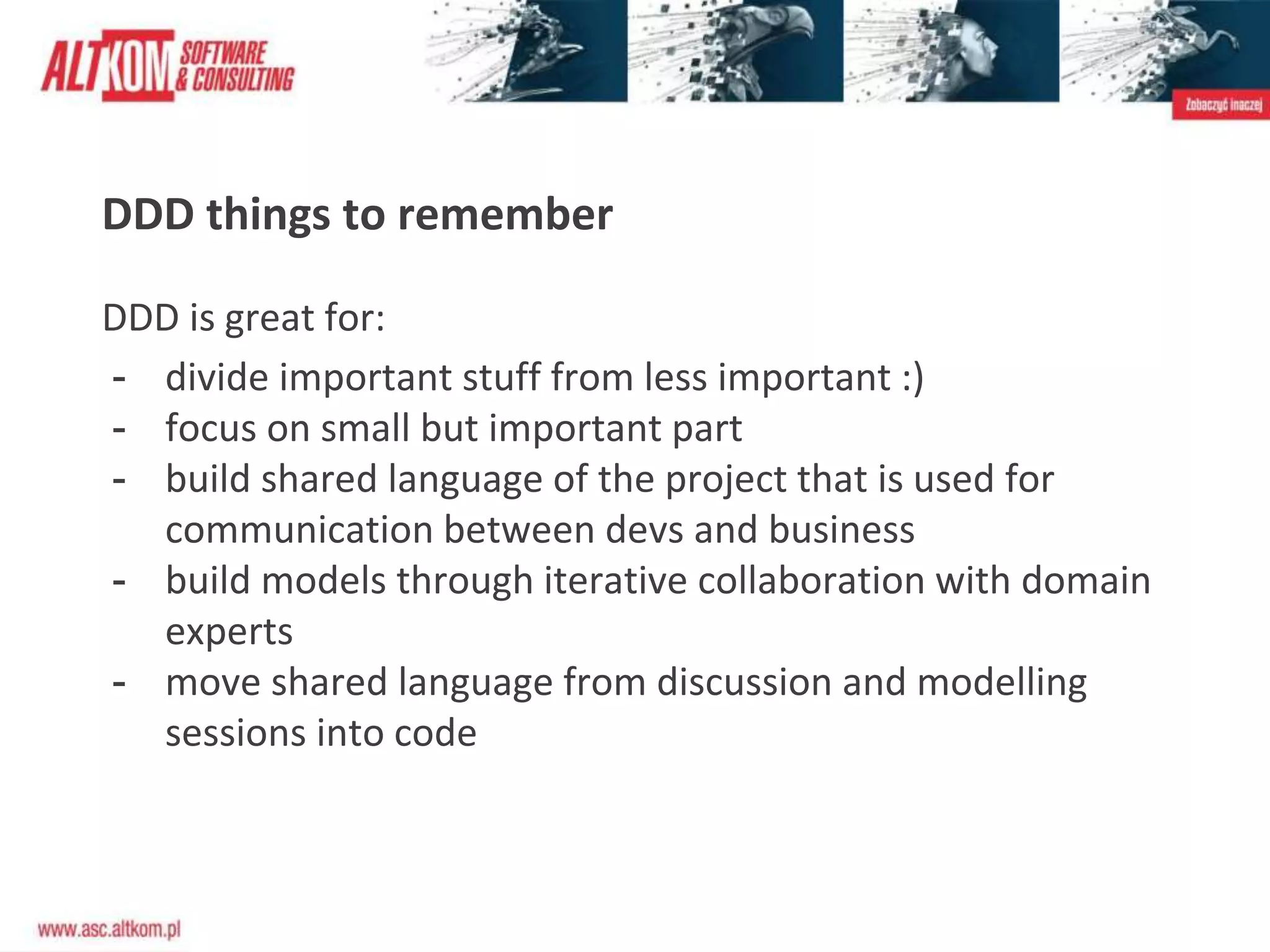 DDD things to remember
DDD is great for:
- divide important stuff from less important :)
- focus on small but important part
- build shared language of the project that is used for
communication between devs and business
- build models through iterative collaboration with domain
experts
- move shared language from discussion and modelling
sessions into code
 