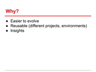 Why?
● Easier to evolve
● Reusable (different projects, environments)
● Insights