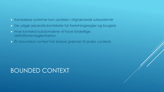 BOUNDED CONTEXT
 Komplekse systemer kan opdeles i afgrænsede subsystemer
 De udgør separate kontekster for forretningsregler og brugere
 Hver kontekst/subdomæne vil have forskellige
definitioner/regler/behov
 En bounded context har skarpe grænser til andre contexts
 