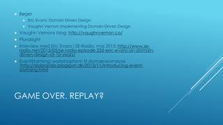 GAME OVER. REPLAY?
 Bøger
 Eric Evans: Domain Driven Design
 Vaughn Vernon: Implementing Domain-Driven Design
 Vaughn Vernons blog: http://vaughnvernon.co/
 Pluralsight
 Interview med Eric Evans i SE-Radio, maj 2015: http://www.se-
radio.net/2015/05/se-radio-episode-226-eric-evans-on-domain-
driven-design-at-10-years/
 EventStorming: workshopform til domæneanalyse
(http://ziobrando.blogspot.dk/2013/11/introducing-event-
storming.html
 