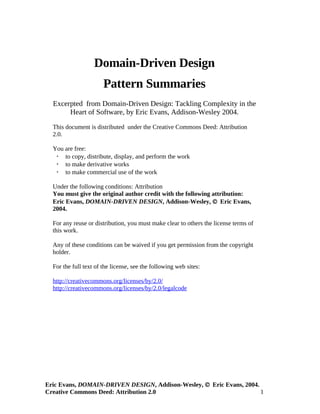 Domain-Driven Design
                       Pattern Summaries
  Excerpted from Domain-Driven Design: Tackling Complexity in the
       Heart of Software, by Eric Evans, Addison-Wesley 2004.

  This document is distributed under the Creative Commons Deed: Attribution
  2.0.

  You are free:
    to copy, distribute, display, and perform the work
    to make derivative works
    to make commercial use of the work

  Under the following conditions: Attribution
  You must give the original author credit with the following attribution:
  Eric Evans, DOMAIN-DRIVEN DESIGN, Addison-Wesley, © Eric Evans,
  2004.

  For any reuse or distribution, you must make clear to others the license terms of
  this work.

  Any of these conditions can be waived if you get permission from the copyright
  holder.

  For the full text of the license, see the following web sites:

  http://creativecommons.org/licenses/by/2.0/
  http://creativecommons.org/licenses/by/2.0/legalcode




Eric Evans, DOMAIN-DRIVEN DESIGN, Addison-Wesley, © Eric Evans, 2004.
Creative Commons Deed: Attribution 2.0                                1
 