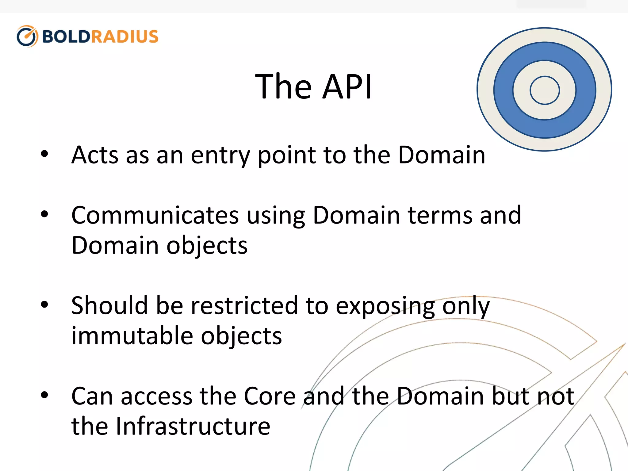 The API 
• Acts as an entry point to the Domain 
• Communicates using Domain terms and 
Domain objects 
• Should be restricted to exposing only 
immutable objects 
• Can access the Core and the Domain but not 
the Infrastructure 
 