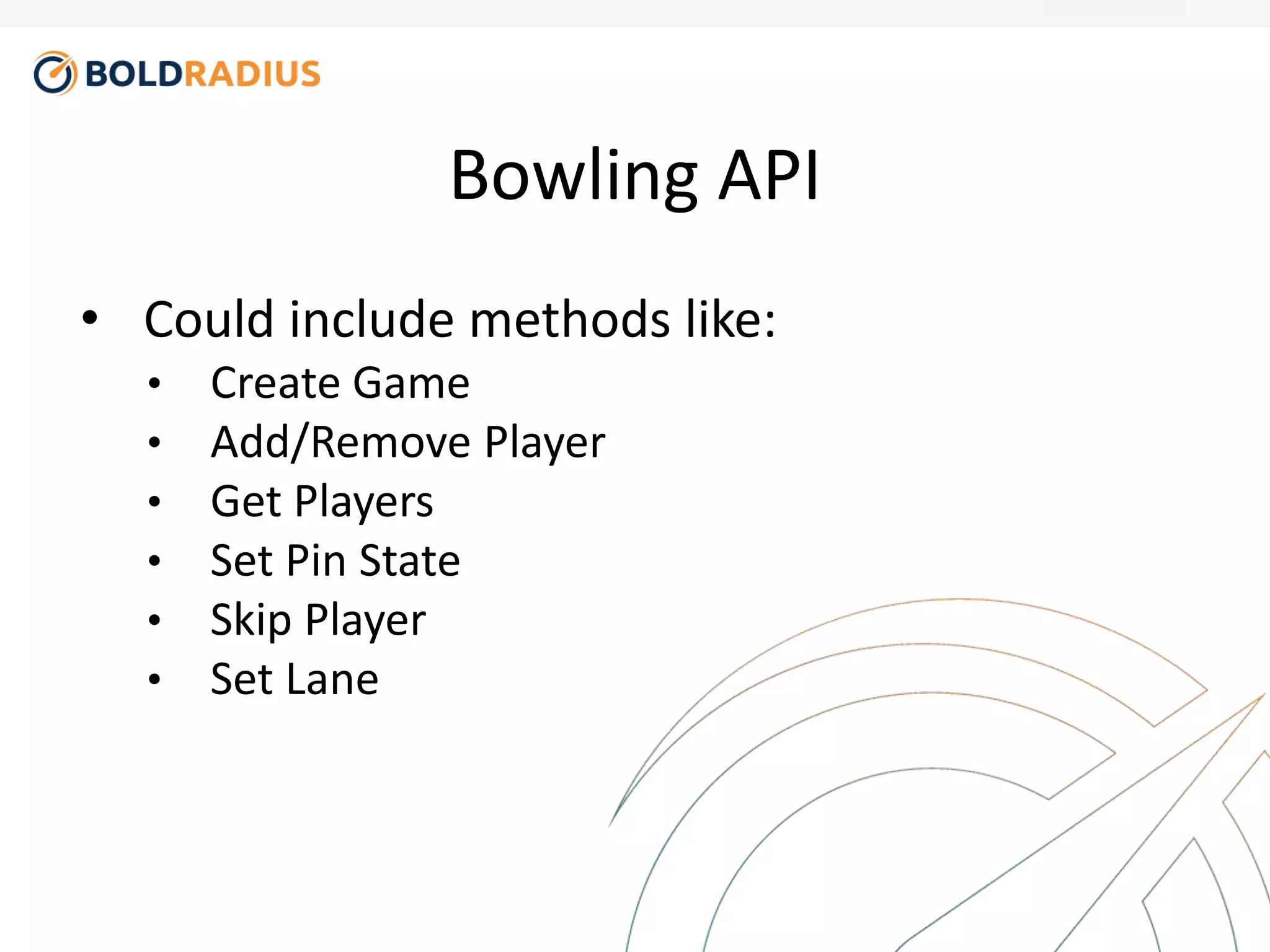 Bowling API 
• Could include methods like: 
• Create Game 
• Add/Remove Player 
• Get Players 
• Set Pin State 
• Skip Player 
• Set Lane 
 