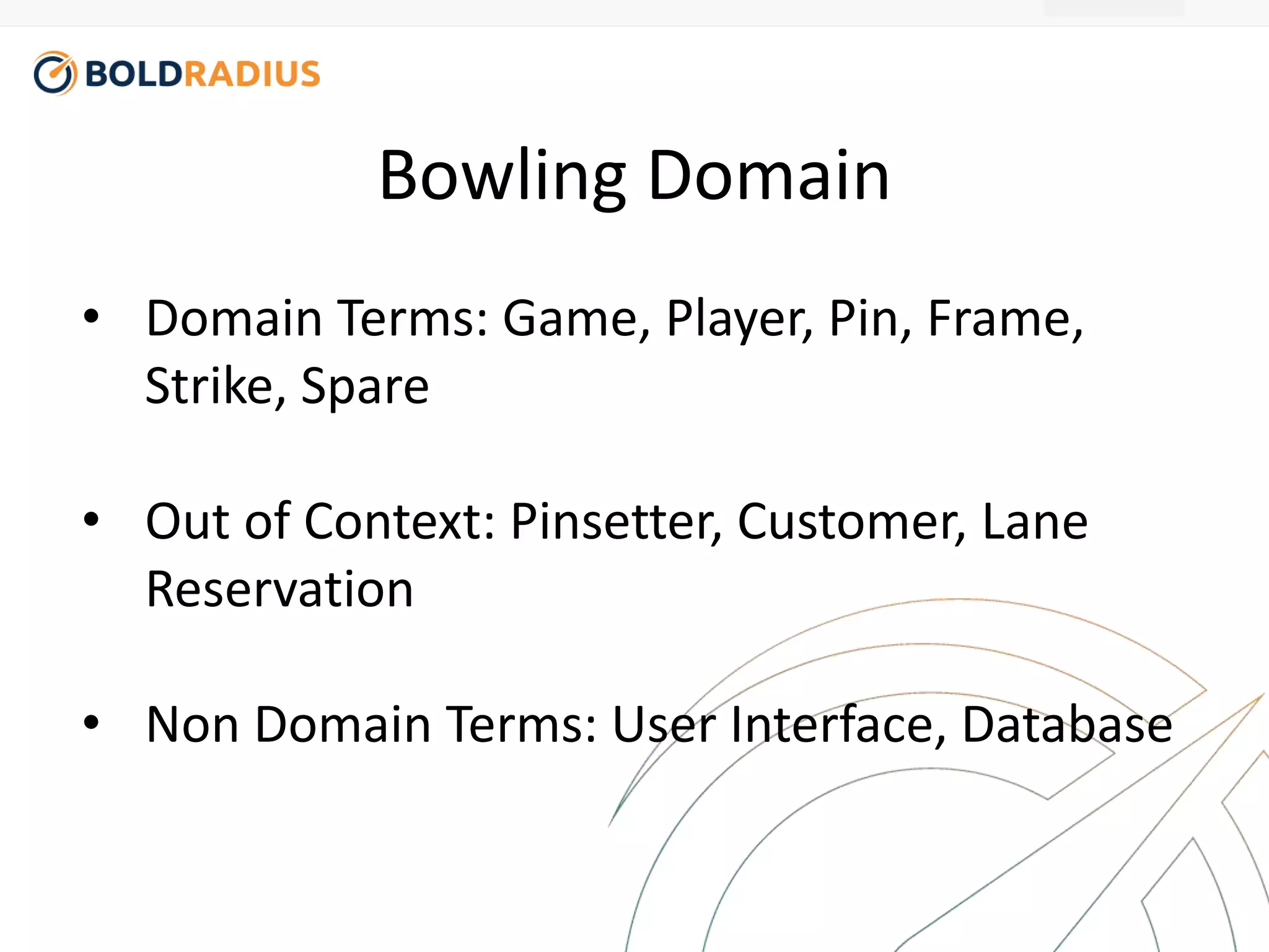Bowling Domain 
• Domain Terms: Game, Player, Pin, Frame, 
Strike, Spare 
• Out of Context: Pinsetter, Customer, Lane 
Reservation 
• Non Domain Terms: User Interface, Database 
 