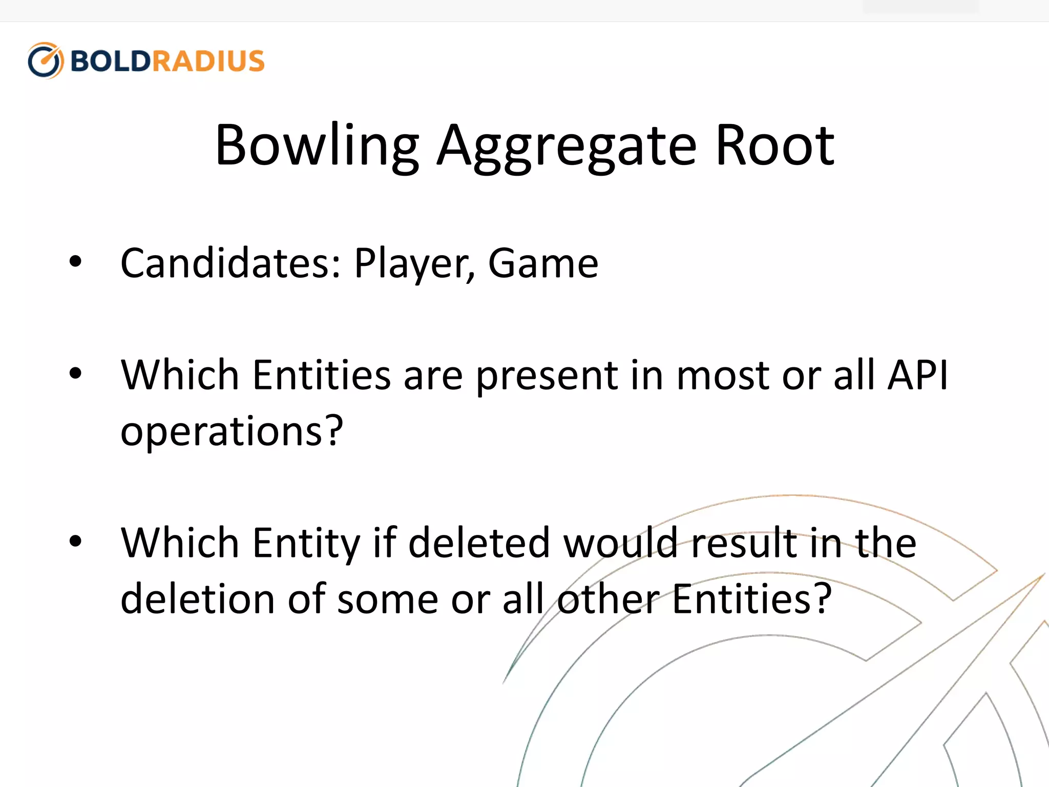 Bowling Aggregate Root 
• Candidates: Player, Game 
• Which Entities are present in most or all API 
operations? 
• Which Entity if deleted would result in the 
deletion of some or all other Entities? 
 
