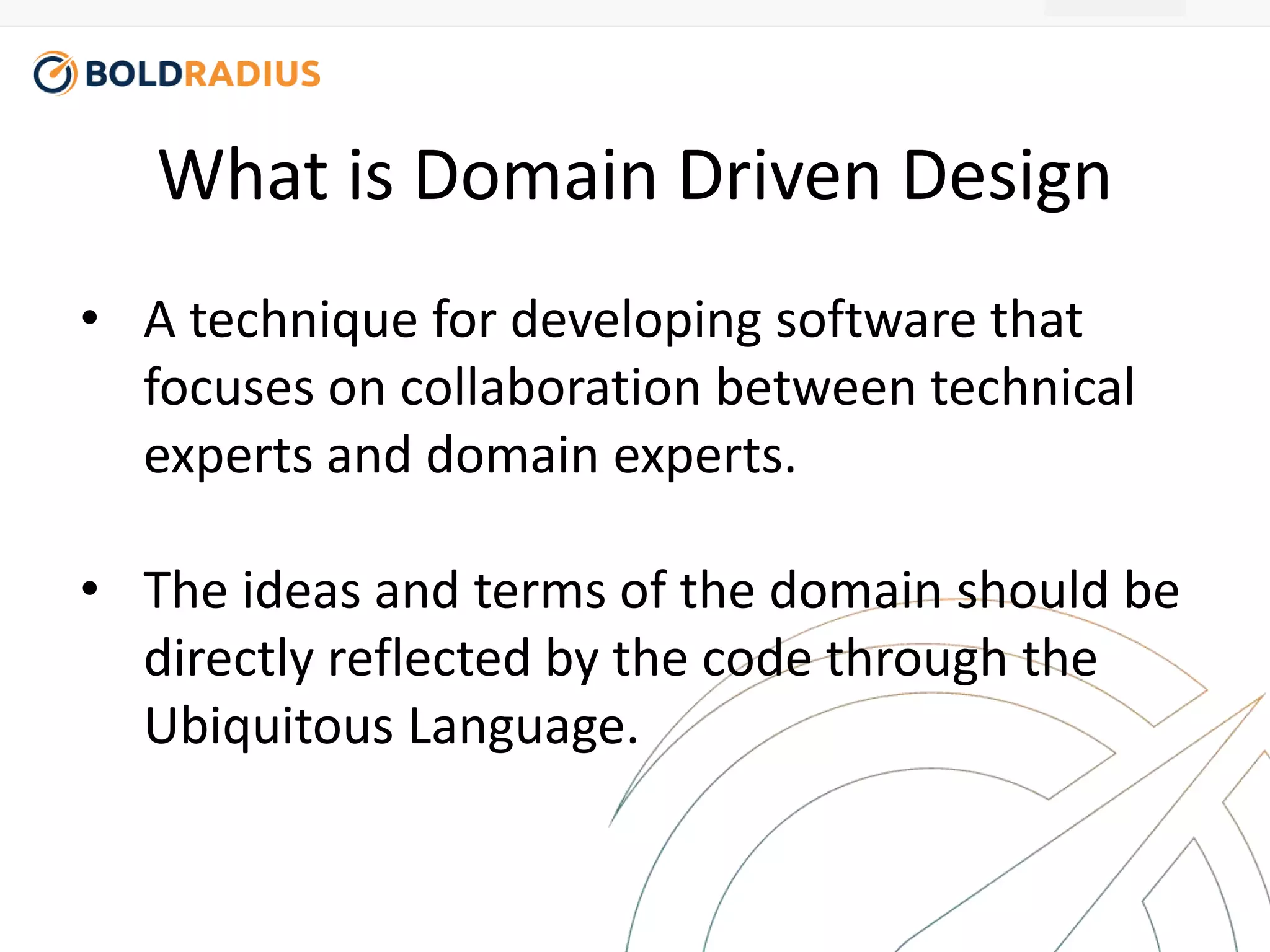 What is Domain Driven Design 
• A technique for developing software that 
focuses on collaboration between technical 
experts and domain experts. 
• The ideas and terms of the domain should be 
directly reflected by the code through the 
Ubiquitous Language. 
 