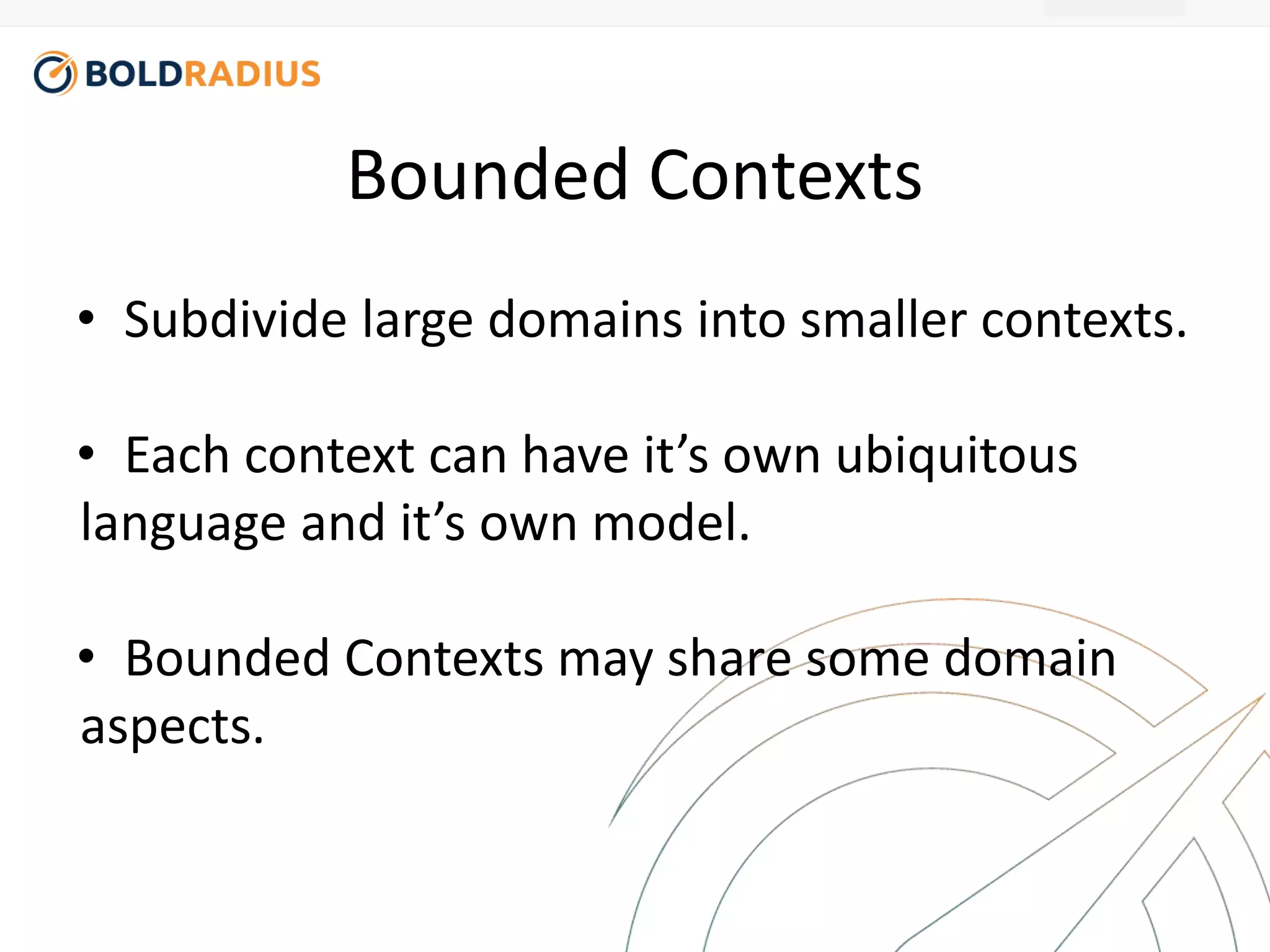 Bounded Contexts 
• Subdivide large domains into smaller contexts. 
• Each context can have it’s own ubiquitous 
language and it’s own model. 
• Bounded Contexts may share some domain 
aspects. 
 