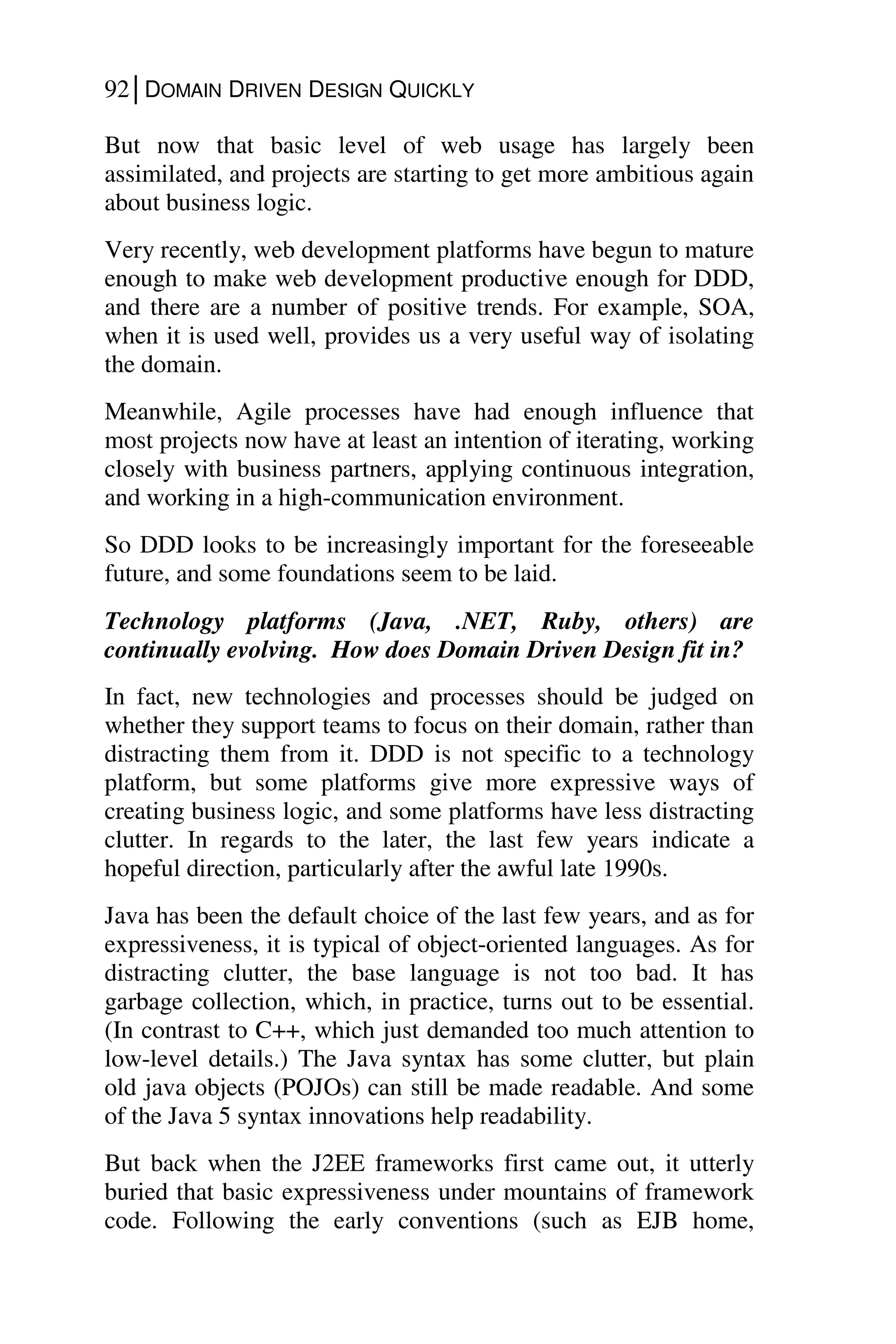92│DOMAIN DRIVEN DESIGN QUICKLY
But now that basic level of web usage has largely been
assimilated, and projects are starting to get more ambitious again
about business logic.
Very recently, web development platforms have begun to mature
enough to make web development productive enough for DDD,
and there are a number of positive trends. For example, SOA,
when it is used well, provides us a very useful way of isolating
the domain.
Meanwhile, Agile processes have had enough influence that
most projects now have at least an intention of iterating, working
closely with business partners, applying continuous integration,
and working in a high-communication environment.
So DDD looks to be increasingly important for the foreseeable
future, and some foundations seem to be laid.
Technology platforms (Java, .NET, Ruby, others) are
continually evolving. How does Domain Driven Design fit in?
In fact, new technologies and processes should be judged on
whether they support teams to focus on their domain, rather than
distracting them from it. DDD is not specific to a technology
platform, but some platforms give more expressive ways of
creating business logic, and some platforms have less distracting
clutter. In regards to the later, the last few years indicate a
hopeful direction, particularly after the awful late 1990s.
Java has been the default choice of the last few years, and as for
expressiveness, it is typical of object-oriented languages. As for
distracting clutter, the base language is not too bad. It has
garbage collection, which, in practice, turns out to be essential.
(In contrast to C++, which just demanded too much attention to
low-level details.) The Java syntax has some clutter, but plain
old java objects (POJOs) can still be made readable. And some
of the Java 5 syntax innovations help readability.
But back when the J2EE frameworks first came out, it utterly
buried that basic expressiveness under mountains of framework
code. Following the early conventions (such as EJB home,
 