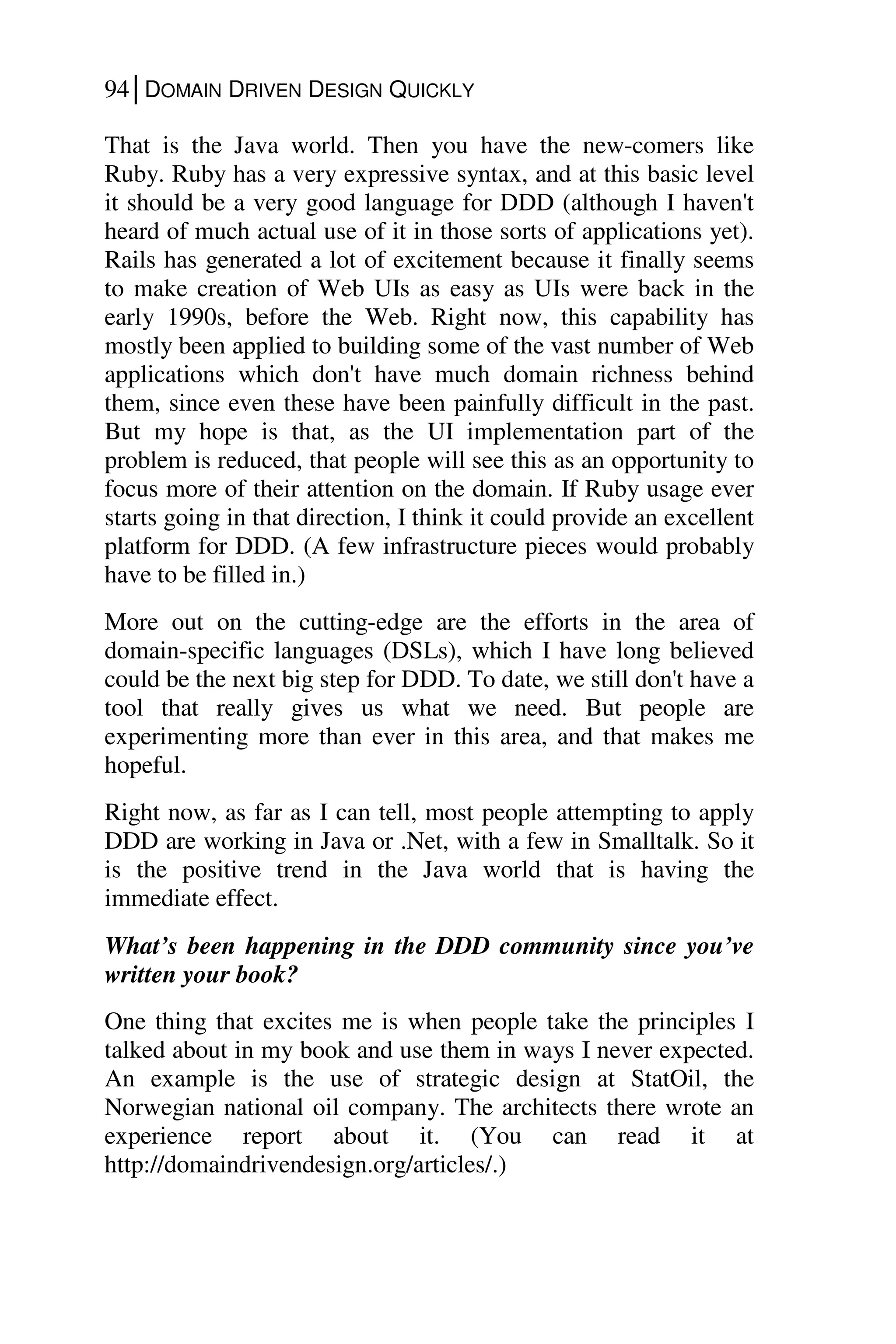 94│DOMAIN DRIVEN DESIGN QUICKLY
That is the Java world. Then you have the new-comers like
Ruby. Ruby has a very expressive syntax, and at this basic level
it should be a very good language for DDD (although I haven't
heard of much actual use of it in those sorts of applications yet).
Rails has generated a lot of excitement because it finally seems
to make creation of Web UIs as easy as UIs were back in the
early 1990s, before the Web. Right now, this capability has
mostly been applied to building some of the vast number of Web
applications which don't have much domain richness behind
them, since even these have been painfully difficult in the past.
But my hope is that, as the UI implementation part of the
problem is reduced, that people will see this as an opportunity to
focus more of their attention on the domain. If Ruby usage ever
starts going in that direction, I think it could provide an excellent
platform for DDD. (A few infrastructure pieces would probably
have to be filled in.)
More out on the cutting-edge are the efforts in the area of
domain-specific languages (DSLs), which I have long believed
could be the next big step for DDD. To date, we still don't have a
tool that really gives us what we need. But people are
experimenting more than ever in this area, and that makes me
hopeful.
Right now, as far as I can tell, most people attempting to apply
DDD are working in Java or .Net, with a few in Smalltalk. So it
is the positive trend in the Java world that is having the
immediate effect.
What’s been happening in the DDD community since you’ve
written your book?
One thing that excites me is when people take the principles I
talked about in my book and use them in ways I never expected.
An example is the use of strategic design at StatOil, the
Norwegian national oil company. The architects there wrote an
experience report about it. (You can read it at
http://domaindrivendesign.org/articles/.)
 