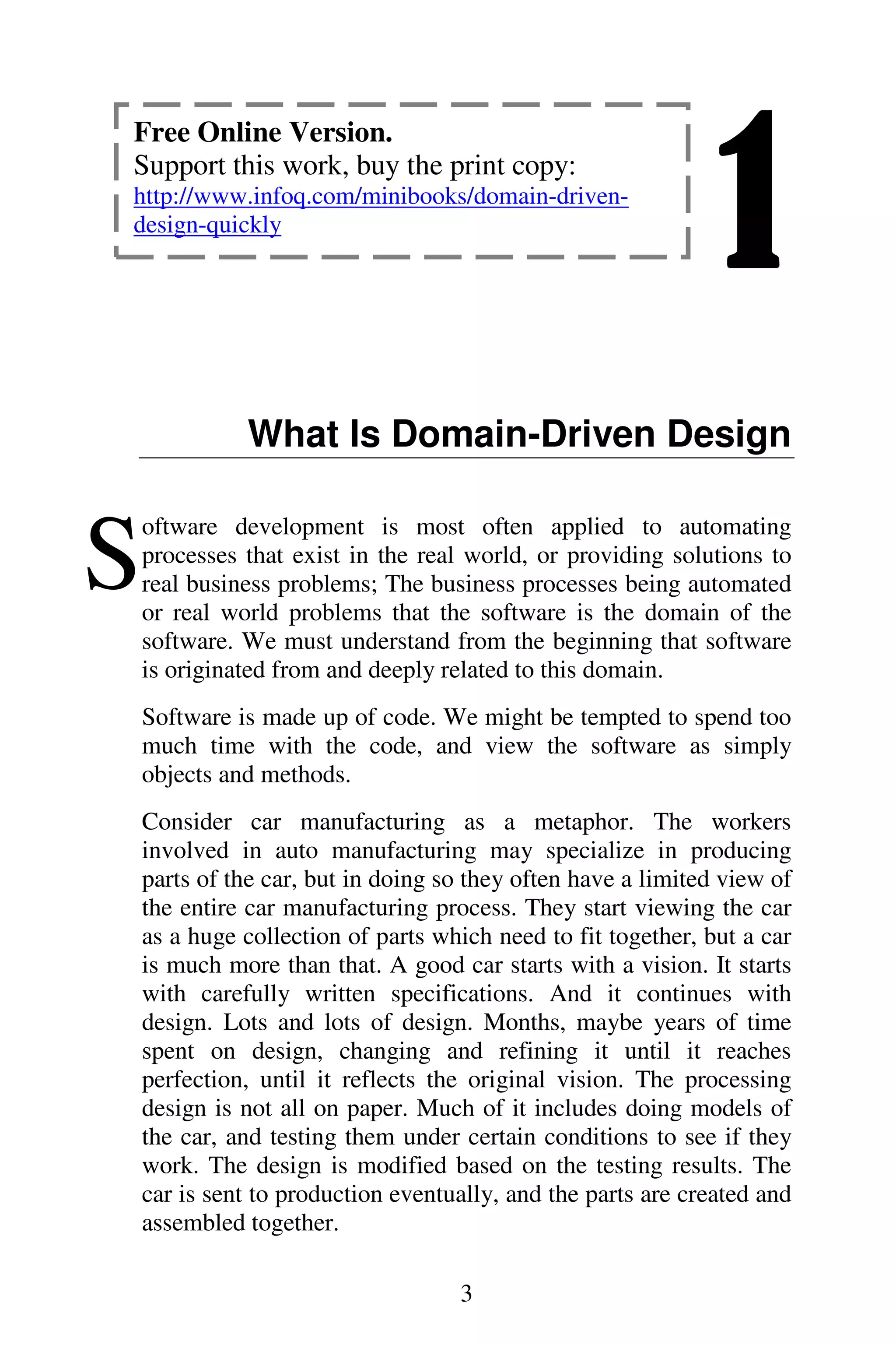 1
3
What Is Domain-Driven Design
oftware development is most often applied to automating
processes that exist in the real world, or providing solutions to
real business problems; The business processes being automated
or real world problems that the software is the domain of the
software. We must understand from the beginning that software
is originated from and deeply related to this domain.
Software is made up of code. We might be tempted to spend too
much time with the code, and view the software as simply
objects and methods.
Consider car manufacturing as a metaphor. The workers
involved in auto manufacturing may specialize in producing
parts of the car, but in doing so they often have a limited view of
the entire car manufacturing process. They start viewing the car
as a huge collection of parts which need to fit together, but a car
is much more than that. A good car starts with a vision. It starts
with carefully written specifications. And it continues with
design. Lots and lots of design. Months, maybe years of time
spent on design, changing and refining it until it reaches
perfection, until it reflects the original vision. The processing
design is not all on paper. Much of it includes doing models of
the car, and testing them under certain conditions to see if they
work. The design is modified based on the testing results. The
car is sent to production eventually, and the parts are created and
assembled together.
S
Free Online Version.
Support this work, buy the print copy:
http://www.infoq.com/minibooks/domain-driven-
design-quickly
 
