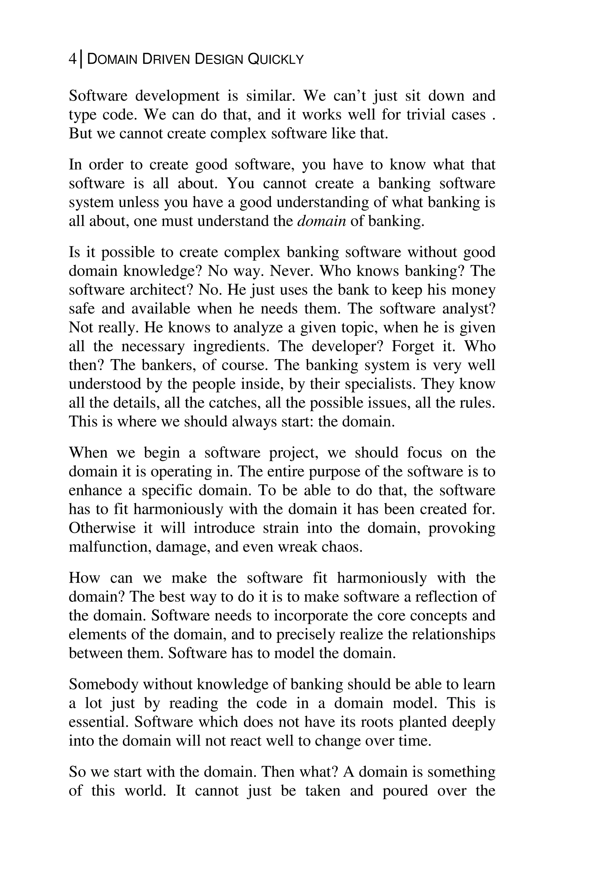 4│DOMAIN DRIVEN DESIGN QUICKLY
Software development is similar. We can’t just sit down and
type code. We can do that, and it works well for trivial cases .
But we cannot create complex software like that.
In order to create good software, you have to know what that
software is all about. You cannot create a banking software
system unless you have a good understanding of what banking is
all about, one must understand the domain of banking.
Is it possible to create complex banking software without good
domain knowledge? No way. Never. Who knows banking? The
software architect? No. He just uses the bank to keep his money
safe and available when he needs them. The software analyst?
Not really. He knows to analyze a given topic, when he is given
all the necessary ingredients. The developer? Forget it. Who
then? The bankers, of course. The banking system is very well
understood by the people inside, by their specialists. They know
all the details, all the catches, all the possible issues, all the rules.
This is where we should always start: the domain.
When we begin a software project, we should focus on the
domain it is operating in. The entire purpose of the software is to
enhance a specific domain. To be able to do that, the software
has to fit harmoniously with the domain it has been created for.
Otherwise it will introduce strain into the domain, provoking
malfunction, damage, and even wreak chaos.
How can we make the software fit harmoniously with the
domain? The best way to do it is to make software a reflection of
the domain. Software needs to incorporate the core concepts and
elements of the domain, and to precisely realize the relationships
between them. Software has to model the domain.
Somebody without knowledge of banking should be able to learn
a lot just by reading the code in a domain model. This is
essential. Software which does not have its roots planted deeply
into the domain will not react well to change over time.
So we start with the domain. Then what? A domain is something
of this world. It cannot just be taken and poured over the
 