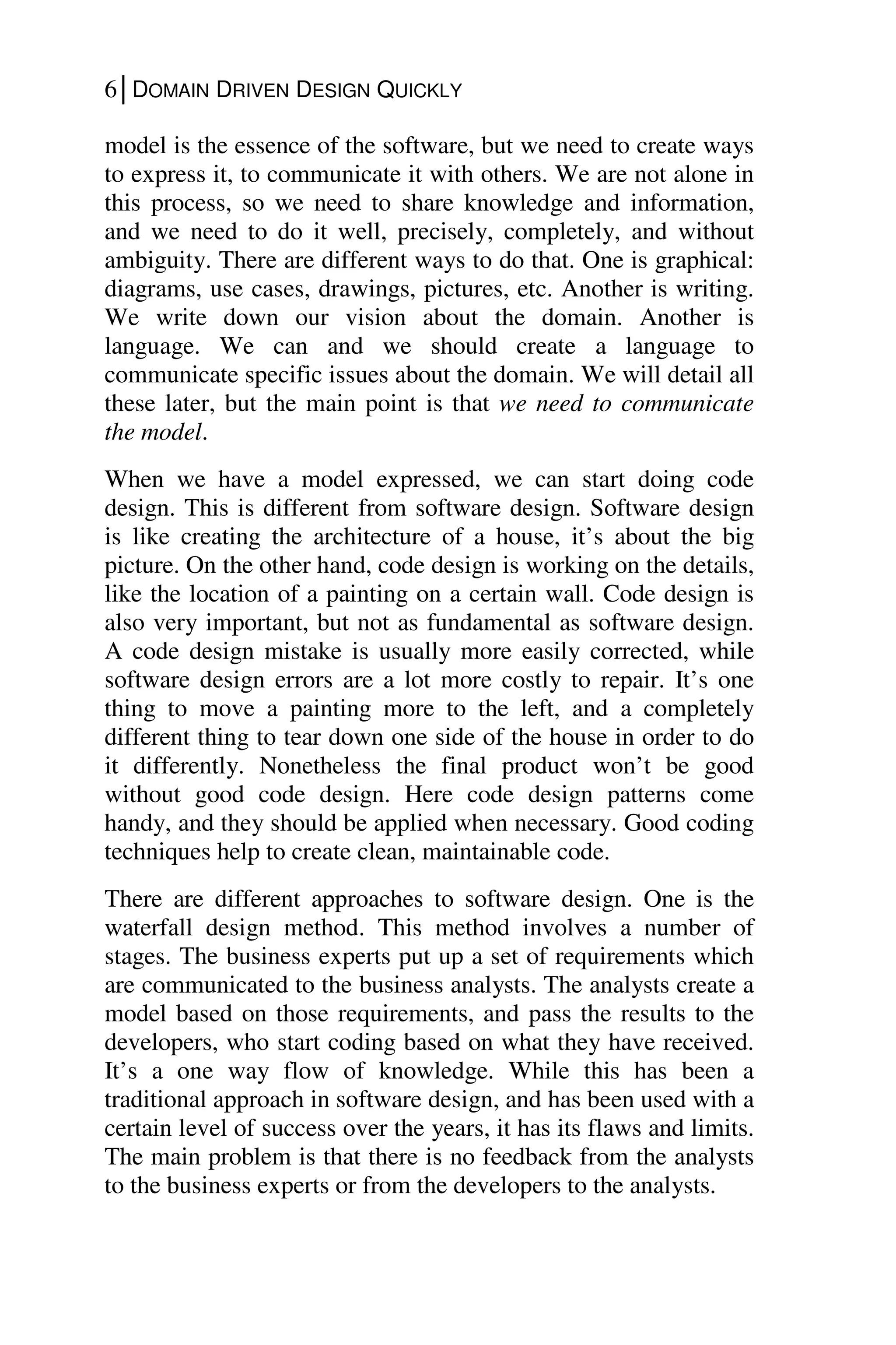 6│DOMAIN DRIVEN DESIGN QUICKLY
model is the essence of the software, but we need to create ways
to express it, to communicate it with others. We are not alone in
this process, so we need to share knowledge and information,
and we need to do it well, precisely, completely, and without
ambiguity. There are different ways to do that. One is graphical:
diagrams, use cases, drawings, pictures, etc. Another is writing.
We write down our vision about the domain. Another is
language. We can and we should create a language to
communicate specific issues about the domain. We will detail all
these later, but the main point is that we need to communicate
the model.
When we have a model expressed, we can start doing code
design. This is different from software design. Software design
is like creating the architecture of a house, it’s about the big
picture. On the other hand, code design is working on the details,
like the location of a painting on a certain wall. Code design is
also very important, but not as fundamental as software design.
A code design mistake is usually more easily corrected, while
software design errors are a lot more costly to repair. It’s one
thing to move a painting more to the left, and a completely
different thing to tear down one side of the house in order to do
it differently. Nonetheless the final product won’t be good
without good code design. Here code design patterns come
handy, and they should be applied when necessary. Good coding
techniques help to create clean, maintainable code.
There are different approaches to software design. One is the
waterfall design method. This method involves a number of
stages. The business experts put up a set of requirements which
are communicated to the business analysts. The analysts create a
model based on those requirements, and pass the results to the
developers, who start coding based on what they have received.
It’s a one way flow of knowledge. While this has been a
traditional approach in software design, and has been used with a
certain level of success over the years, it has its flaws and limits.
The main problem is that there is no feedback from the analysts
to the business experts or from the developers to the analysts.
 