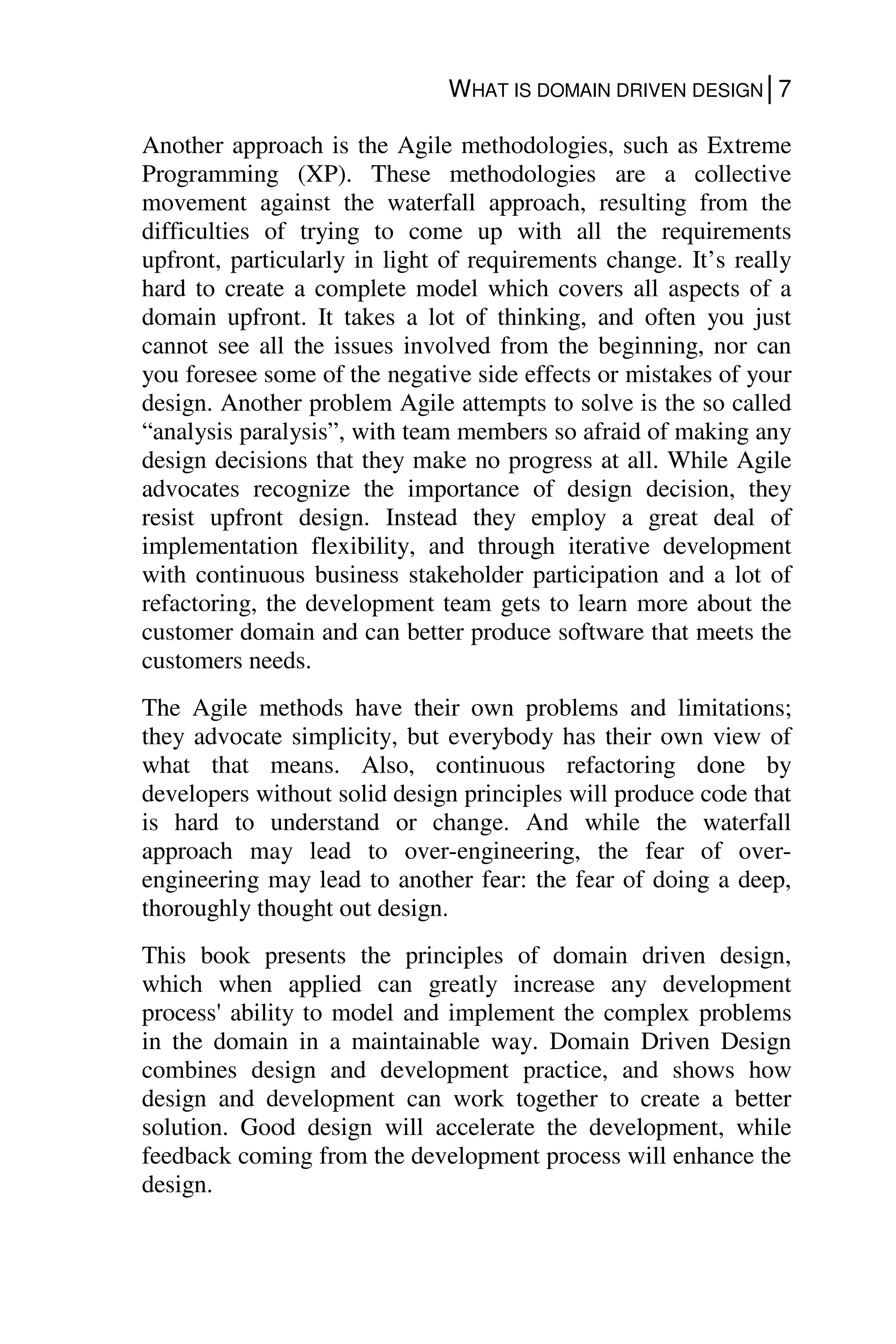 WHAT IS DOMAIN DRIVEN DESIGN│7
Another approach is the Agile methodologies, such as Extreme
Programming (XP). These methodologies are a collective
movement against the waterfall approach, resulting from the
difficulties of trying to come up with all the requirements
upfront, particularly in light of requirements change. It’s really
hard to create a complete model which covers all aspects of a
domain upfront. It takes a lot of thinking, and often you just
cannot see all the issues involved from the beginning, nor can
you foresee some of the negative side effects or mistakes of your
design. Another problem Agile attempts to solve is the so called
“analysis paralysis”, with team members so afraid of making any
design decisions that they make no progress at all. While Agile
advocates recognize the importance of design decision, they
resist upfront design. Instead they employ a great deal of
implementation flexibility, and through iterative development
with continuous business stakeholder participation and a lot of
refactoring, the development team gets to learn more about the
customer domain and can better produce software that meets the
customers needs.
The Agile methods have their own problems and limitations;
they advocate simplicity, but everybody has their own view of
what that means. Also, continuous refactoring done by
developers without solid design principles will produce code that
is hard to understand or change. And while the waterfall
approach may lead to over-engineering, the fear of over-
engineering may lead to another fear: the fear of doing a deep,
thoroughly thought out design.
This book presents the principles of domain driven design,
which when applied can greatly increase any development
process' ability to model and implement the complex problems
in the domain in a maintainable way. Domain Driven Design
combines design and development practice, and shows how
design and development can work together to create a better
solution. Good design will accelerate the development, while
feedback coming from the development process will enhance the
design.
 
