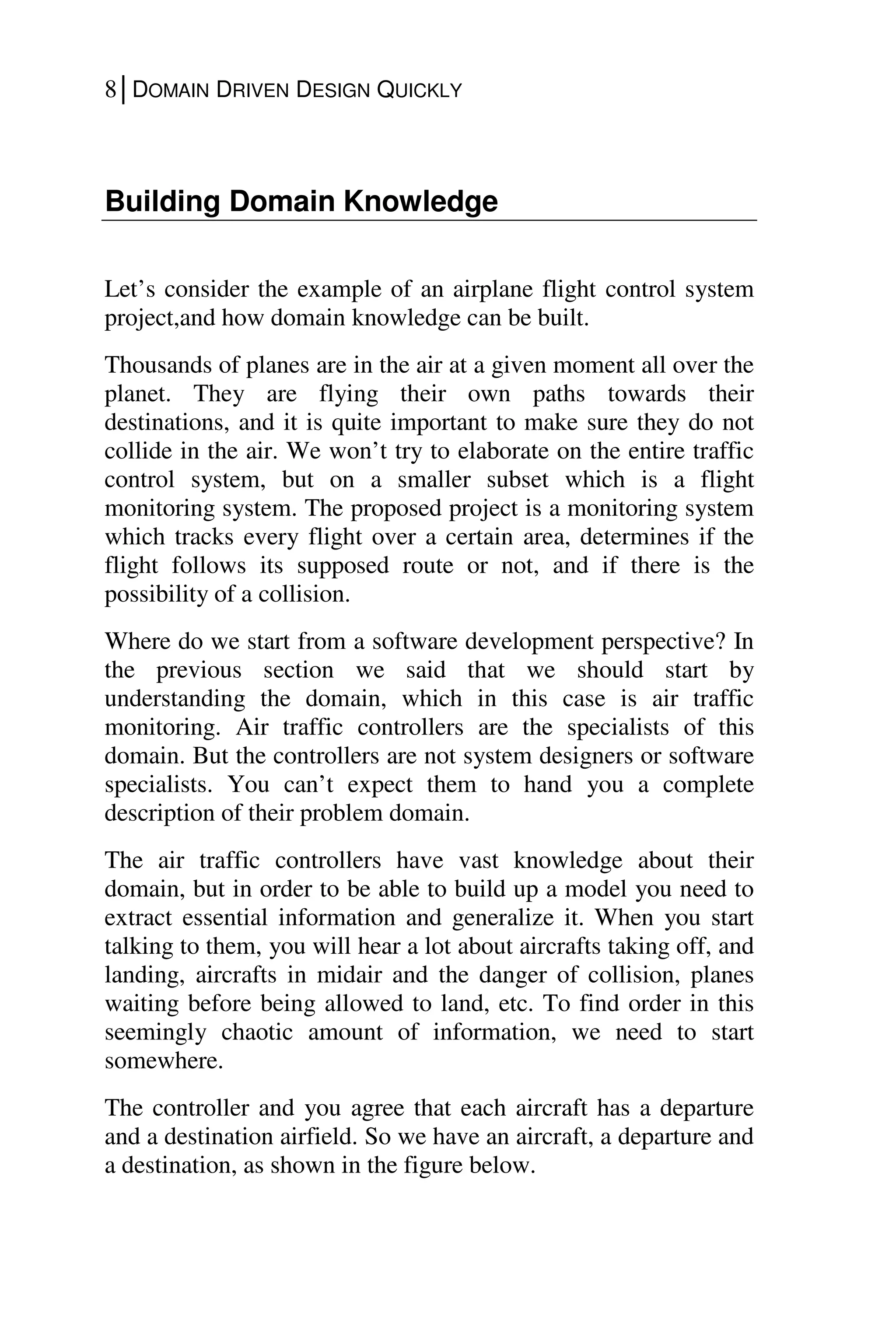 8│DOMAIN DRIVEN DESIGN QUICKLY
Building Domain Knowledge
Let’s consider the example of an airplane flight control system
project,and how domain knowledge can be built.
Thousands of planes are in the air at a given moment all over the
planet. They are flying their own paths towards their
destinations, and it is quite important to make sure they do not
collide in the air. We won’t try to elaborate on the entire traffic
control system, but on a smaller subset which is a flight
monitoring system. The proposed project is a monitoring system
which tracks every flight over a certain area, determines if the
flight follows its supposed route or not, and if there is the
possibility of a collision.
Where do we start from a software development perspective? In
the previous section we said that we should start by
understanding the domain, which in this case is air traffic
monitoring. Air traffic controllers are the specialists of this
domain. But the controllers are not system designers or software
specialists. You can’t expect them to hand you a complete
description of their problem domain.
The air traffic controllers have vast knowledge about their
domain, but in order to be able to build up a model you need to
extract essential information and generalize it. When you start
talking to them, you will hear a lot about aircrafts taking off, and
landing, aircrafts in midair and the danger of collision, planes
waiting before being allowed to land, etc. To find order in this
seemingly chaotic amount of information, we need to start
somewhere.
The controller and you agree that each aircraft has a departure
and a destination airfield. So we have an aircraft, a departure and
a destination, as shown in the figure below.
 