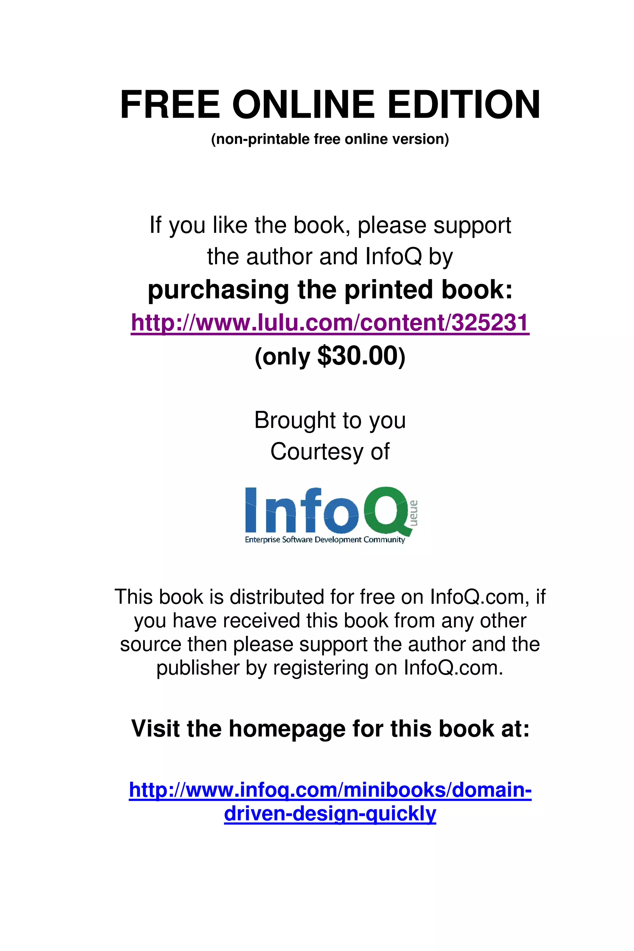 FREE ONLINE EDITION
(non-printable free online version)
If you like the book, please support
the author and InfoQ by
purchasing the printed book:
http://www.lulu.com/content/325231
(only $30.00)
Brought to you
Courtesy of
This book is distributed for free on InfoQ.com, if
you have received this book from any other
source then please support the author and the
publisher by registering on InfoQ.com.
Visit the homepage for this book at:
http://www.infoq.com/minibooks/domain-
driven-design-quickly
 