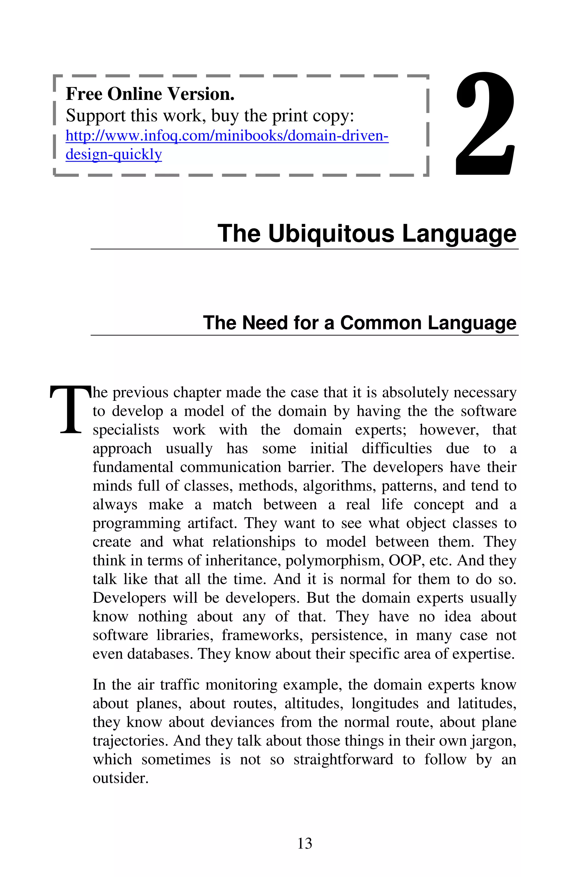 2
13
The Ubiquitous Language
The Need for a Common Language
he previous chapter made the case that it is absolutely necessary
to develop a model of the domain by having the the software
specialists work with the domain experts; however, that
approach usually has some initial difficulties due to a
fundamental communication barrier. The developers have their
minds full of classes, methods, algorithms, patterns, and tend to
always make a match between a real life concept and a
programming artifact. They want to see what object classes to
create and what relationships to model between them. They
think in terms of inheritance, polymorphism, OOP, etc. And they
talk like that all the time. And it is normal for them to do so.
Developers will be developers. But the domain experts usually
know nothing about any of that. They have no idea about
software libraries, frameworks, persistence, in many case not
even databases. They know about their specific area of expertise.
In the air traffic monitoring example, the domain experts know
about planes, about routes, altitudes, longitudes and latitudes,
they know about deviances from the normal route, about plane
trajectories. And they talk about those things in their own jargon,
which sometimes is not so straightforward to follow by an
outsider.
T
Free Online Version.
Support this work, buy the print copy:
http://www.infoq.com/minibooks/domain-driven-
design-quickly
 