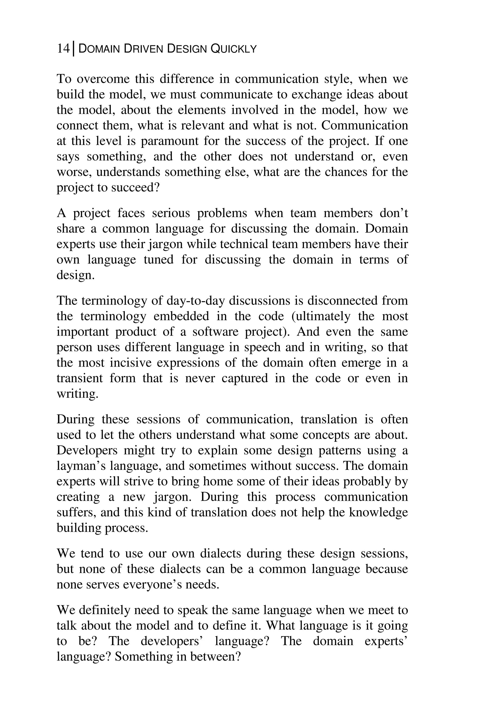 14│DOMAIN DRIVEN DESIGN QUICKLY
To overcome this difference in communication style, when we
build the model, we must communicate to exchange ideas about
the model, about the elements involved in the model, how we
connect them, what is relevant and what is not. Communication
at this level is paramount for the success of the project. If one
says something, and the other does not understand or, even
worse, understands something else, what are the chances for the
project to succeed?
A project faces serious problems when team members don’t
share a common language for discussing the domain. Domain
experts use their jargon while technical team members have their
own language tuned for discussing the domain in terms of
design.
The terminology of day-to-day discussions is disconnected from
the terminology embedded in the code (ultimately the most
important product of a software project). And even the same
person uses different language in speech and in writing, so that
the most incisive expressions of the domain often emerge in a
transient form that is never captured in the code or even in
writing.
During these sessions of communication, translation is often
used to let the others understand what some concepts are about.
Developers might try to explain some design patterns using a
layman’s language, and sometimes without success. The domain
experts will strive to bring home some of their ideas probably by
creating a new jargon. During this process communication
suffers, and this kind of translation does not help the knowledge
building process.
We tend to use our own dialects during these design sessions,
but none of these dialects can be a common language because
none serves everyone’s needs.
We definitely need to speak the same language when we meet to
talk about the model and to define it. What language is it going
to be? The developers’ language? The domain experts’
language? Something in between?
 
