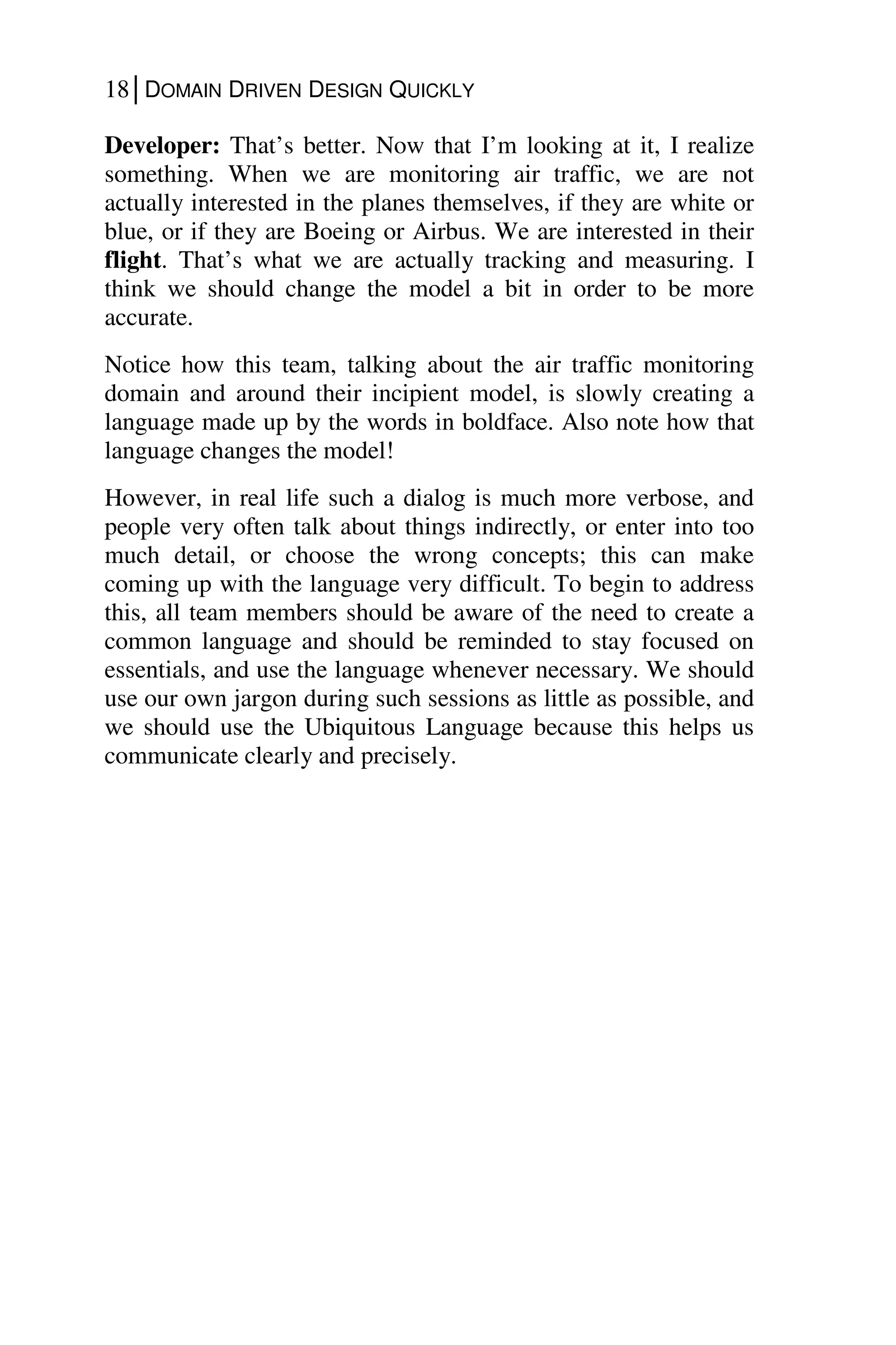 18│DOMAIN DRIVEN DESIGN QUICKLY
Developer: That’s better. Now that I’m looking at it, I realize
something. When we are monitoring air traffic, we are not
actually interested in the planes themselves, if they are white or
blue, or if they are Boeing or Airbus. We are interested in their
flight. That’s what we are actually tracking and measuring. I
think we should change the model a bit in order to be more
accurate.
Notice how this team, talking about the air traffic monitoring
domain and around their incipient model, is slowly creating a
language made up by the words in boldface. Also note how that
language changes the model!
However, in real life such a dialog is much more verbose, and
people very often talk about things indirectly, or enter into too
much detail, or choose the wrong concepts; this can make
coming up with the language very difficult. To begin to address
this, all team members should be aware of the need to create a
common language and should be reminded to stay focused on
essentials, and use the language whenever necessary. We should
use our own jargon during such sessions as little as possible, and
we should use the Ubiquitous Language because this helps us
communicate clearly and precisely.
 